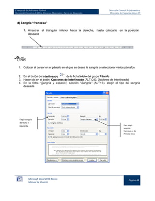Consejo de la Judicatura Federal 
Secretaría Ejecutiva de Obra, Recursos Materiales y Servicios Generales 
Dirección General de Informática 
Dirección de Capacitación en TI 
Microsoft Word 2010 Básico 
Manual de Usuario 
Página 48 
d) Sangría “francesa” 
1. Arrastrar el triángulo inferior hacia la derecha, hasta colocarlo en la posición deseada 
 
1. Colocar el cursor en el párrafo en el que se desea la sangría o seleccionar varios párrafos 
2. En el botón de interlineado 
de la ficha Inicio del grupo Párrafo 
3. Hacer clic en el botón Opciones de interlineado (ALT,O,D, Opciones de Interlineado) 
4. En la ficha “Sangría y espacio”, sección “Sangría” (ALT+S), elegir el tipo de sangría deseada 
Elegir sangría derecha e izquierda 
Para elegir sangrías francesas y de Primera línea  