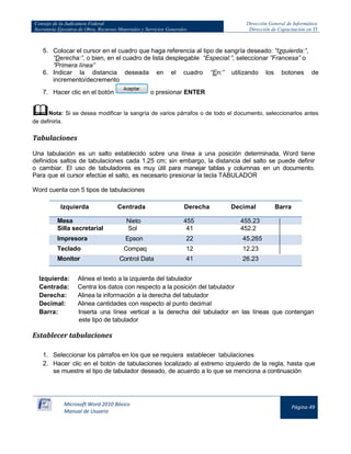 Consejo de la Judicatura Federal 
Secretaría Ejecutiva de Obra, Recursos Materiales y Servicios Generales 
Dirección General de Informática 
Dirección de Capacitación en TI 
Microsoft Word 2010 Básico 
Manual de Usuario 
Página 49 
5. Colocar el cursor en el cuadro que haga referencia al tipo de sangría deseado: “Izquierda:”, “Derecha:”, o bien, en el cuadro de lista desplegable “Especial:”, seleccionar ”Francesa” o ”Primera línea” 
6. Indicar la distancia deseada en el cuadro “En:” utilizando los botones de incremento/decremento 
7. Hacer clic en el botón 
o presionar ENTER 
 Nota: Si se desea modificar la sangría de varios párrafos o de todo el documento, seleccionarlos antes de definirla. 
Tabulaciones 
Una tabulación es un salto establecido sobre una línea a una posición determinada, Word tiene definidos saltos de tabulaciones cada 1.25 cm; sin embargo, la distancia del salto se puede definir o cambiar. El uso de tabuladores es muy útil para manejar tablas y columnas en un documento. Para que el cursor efectúe el salto, es necesario presionar la tecla TABULADOR 
Word cuenta con 5 tipos de tabulaciones 
Izquierda 
PRODUCTO 
Centrada 
MARCA 
Derecha 
CANT 
Decimal 
TOTAL 
Barra Mesa Nieto 455 455.23 
Silla secretarial 
Sol 
41 
452.2 
Impresora Epson 22 45.265 
Teclado 
Compaq 
12 
12.23 
Monitor Control Data 41 26.23 
Izquierda: Alinea el texto a la izquierda del tabulador 
Centrada: Centra los datos con respecto a la posición del tabulador 
Derecha: Alinea la información a la derecha del tabulador 
Decimal: Alinea cantidades con respecto al punto decimal 
Barra: Inserta una línea vertical a la derecha del tabulador en las líneas que contengan este tipo de tabulador 
Establecer tabulaciones 
1. Seleccionar los párrafos en los que se requiera establecer tabulaciones 
2. Hacer clic en el botón de tabulaciones localizado al extremo izquierdo de la regla, hasta que se muestre el tipo de tabulador deseado, de acuerdo a lo que se menciona a continuación 
 