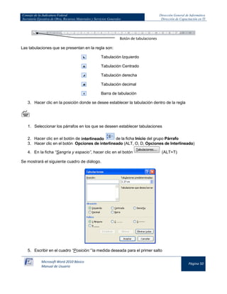 Consejo de la Judicatura Federal 
Secretaría Ejecutiva de Obra, Recursos Materiales y Servicios Generales 
Dirección General de Informática 
Dirección de Capacitación en TI 
Microsoft Word 2010 Básico 
Manual de Usuario 
Página 50 
Las tabulaciones que se presentan en la regla son: 
Tabulación Izquierdo 
Tabulación Centrado 
Tabulación derecha 
Tabulación decimal 
Barra de tabulación 
3. Hacer clic en la posición donde se desee establecer la tabulación dentro de la regla 
 
1. Seleccionar los párrafos en los que se deseen establecer tabulaciones 
2. Hacer clic en el botón de interlineado 
de la ficha Inicio del grupo Párrafo 
3. Hacer clic en el botón Opciones de interlineado (ALT, O, D, Opciones de Interlineado) 
4. En la ficha “Sangría y espacio”, hacer clic en el botón 
(ALT+T) 
Se mostrará el siguiente cuadro de diálogo. 
5. Escribir en el cuadro “Posición:” la medida deseada para el primer salto 
Botón de tabulaciones  