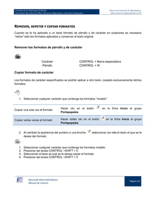 Consejo de la Judicatura Federal 
Secretaría Ejecutiva de Obra, Recursos Materiales y Servicios Generales 
Dirección General de Informática 
Dirección de Capacitación en TI 
Microsoft Word 2010 Básico 
Manual de Usuario 
Página 54 
REMOVER, REPETIR Y COPIAR FORMATOS 
Cuando se le ha aplicado a un texto formato de párrafo o de carácter en ocasiones es necesario “retirar” sólo los formatos aplicados y conservar el texto original. 
Remover los formatos de párrafo y de carácter 
 
Carácter 
CONTROL + Barra espaciadora 
Párrafo 
CONTROL + W 
Copiar formato de carácter 
Los formatos de carácter especificados se podrán aplicar a otro texto, copiado exclusivamente dichos formatos. 
 
1. Seleccionar cualquier carácter que contenga los formatos “modelo” 
Copiar una sola vez el formato 
Hacer clic en el botón 
en la ficha Inicio el grupo Portapapeles Copiar varias veces el formato Hacer doble clic en el botón 
en la ficha Inicio el grupo Portapapeles 
2. Al cambiar la apariencia del puntero a una brocha 
seleccionar con ella el texto al que se le desea dar formato 
 
1. Seleccionar cualquier carácter que contenga los formatos modelo 
2. Presionar las teclas CONTROL +SHIFT + C 
3. Seleccionar el texto al cual se le desea copiar el formato 
4. Presionar las teclas CONTROL +SHIFT + V 
 
