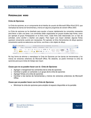 Consejo de la Judicatura Federal 
Secretaría Ejecutiva de Obra, Recursos Materiales y Servicios Generales 
Dirección General de Informática 
Dirección de Capacitación en TI 
Microsoft Word 2010 Básico 
Manual de Usuario 
Página 58 
PERSONALIZAR WORD 
Cinta de Opciones 
La Cinta de opciones, es un componente de la Interfaz de usuario de Microsoft Office Word 2010, que reemplaza las barras de herramientas y menús en algunos programas de versión Office 2003. 
La Cinta de opciones se ha diseñado para ayudar a buscar rápidamente los comandos necesarios para llevar a cabo una tarea. Los comandos están organizados en grupos locales bajo fichas, como por ejemplo el grupo Portapapeles en la ficha Inicio. Cada ficha está relacionada con un tipo de actividad, como escribir o diseñar una página. Para lograr una mayor claridad, algunas fichas aparecen únicamente cuando son necesarias. Por ejemplo, la ficha Herramientas de dibujo aparece únicamente cuando se selecciona una forma, una línea u otro objeto de dibujo. 
No hay forma de eliminar o reemplazar la Cinta de Opciones por las barras de herramientas y los menús de versiones anteriores de Microsoft Office. No obstante, se podrá minimizar la cinta de opciones para que el área de trabajo sea mayor. 
Cosas que no se pueden hacer con la Cinta de Opciones Agregar o reorganizar los comandos de la cinta de opciones Cambiar o quitar un comando o un grupo de la cinta de opciones Agregar fichas a la cinta de opciones Cambiar a las barras de herramientas y menús de versiones anteriores de Microsoft Office 
Cosas que se pueden hacer con la Cinta de Opciones Minimizar la cinta de opciones para ampliar el espacio disponible en la pantalla  