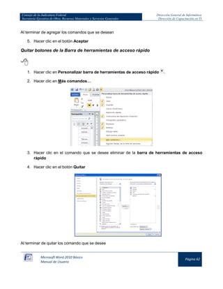 Consejo de la Judicatura Federal 
Secretaría Ejecutiva de Obra, Recursos Materiales y Servicios Generales 
Dirección General de Informática 
Dirección de Capacitación en TI 
Microsoft Word 2010 Básico 
Manual de Usuario 
Página 62 
Al terminar de agregar los comandos que se desean 
5. Hacer clic en el botón Aceptar 
Quitar botones de la Barra de herramientas de acceso rápido 
 
1. Hacer clic en Personalizar barra de herramientas de acceso rápido 
. 
2. Hacer clic en Más comandos… 
3. Hacer clic en el comando que se desee eliminar de la barra de herramientas de acceso rápido 
4. Hacer clic en el botón Quitar 
Al terminar de quitar los comando que se desee  