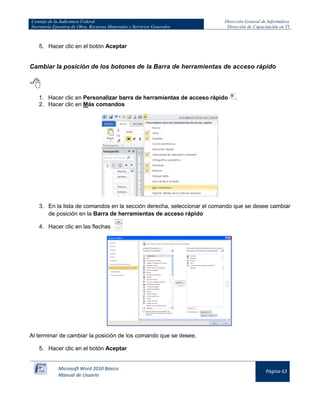 Consejo de la Judicatura Federal 
Secretaría Ejecutiva de Obra, Recursos Materiales y Servicios Generales 
Dirección General de Informática 
Dirección de Capacitación en TI 
Microsoft Word 2010 Básico 
Manual de Usuario 
Página 63 
5. Hacer clic en el botón Aceptar 
Cambiar la posición de los botones de la Barra de herramientas de acceso rápido 
 
1. Hacer clic en Personalizar barra de herramientas de acceso rápido 
. 
2. Hacer clic en Más comandos 
3. En la lista de comandos en la sección derecha, seleccionar el comando que se desee cambiar de posición en la Barra de herramientas de acceso rápido 
4. Hacer clic en las flechas 
Al terminar de cambiar la posición de los comando que se desee, 
5. Hacer clic en el botón Aceptar  