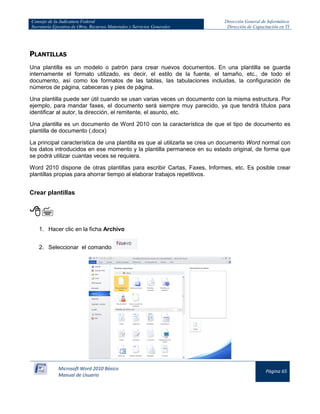 Consejo de la Judicatura Federal 
Secretaría Ejecutiva de Obra, Recursos Materiales y Servicios Generales 
Dirección General de Informática 
Dirección de Capacitación en TI 
Microsoft Word 2010 Básico 
Manual de Usuario 
Página 65 
PLANTILLAS 
Una plantilla es un modelo o patrón para crear nuevos documentos. En una plantilla se guarda internamente el formato utilizado, es decir, el estilo de la fuente, el tamaño, etc., de todo el documento, así como los formatos de las tablas, las tabulaciones incluidas, la configuración de números de página, cabeceras y pies de página. 
Una plantilla puede ser útil cuando se usan varias veces un documento con la misma estructura. Por ejemplo, para mandar faxes, el documento será siempre muy parecido, ya que tendrá títulos para identificar al autor, la dirección, el remitente, el asunto, etc. 
Una plantilla es un documento de Word 2010 con la característica de que el tipo de documento es plantilla de documento (.docx) 
La principal característica de una plantilla es que al utilizarla se crea un documento Word normal con los datos introducidos en ese momento y la plantilla permanece en su estado original, de forma que se podrá utilizar cuantas veces se requiera. 
Word 2010 dispone de otras plantillas para escribir Cartas, Faxes, Informes, etc. Es posible crear plantillas propias para ahorrar tiempo al elaborar trabajos repetitivos. 
Crear plantillas 
 
1. Hacer clic en la ficha Archivo 
2. Seleccionar el comando 
 
