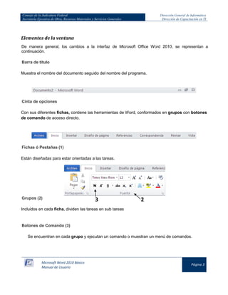 Consejo de la Judicatura Federal 
Secretaría Ejecutiva de Obra, Recursos Materiales y Servicios Generales 
Dirección General de Informática 
Dirección de Capacitación en TI 
Microsoft Word 2010 Básico 
Manual de Usuario 
Página 3 
Elementos de la ventana 
De manera general, los cambios a la interfaz de Microsoft Office Word 2010, se representan a continuación. 
Barra de título Muestra el nombre del documento seguido del nombre del programa. 
Cinta de opciones Con sus diferentes fichas, contiene las herramientas de Word, conformados en grupos con botones de comando de acceso directo. 
Fichas ó Pestañas (1) Están diseñadas para estar orientadas a las tareas. 
Grupos (2) Incluidos en cada ficha, dividen las tareas en sub tareas Botones de Comando (3) Se encuentran en cada grupo y ejecutan un comando o muestran un menú de comandos. 
2 
3  