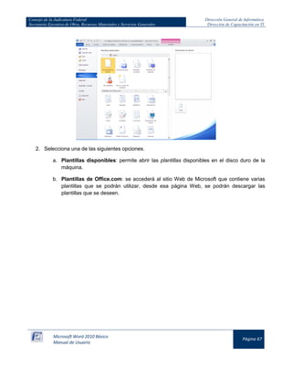 Consejo de la Judicatura Federal 
Secretaría Ejecutiva de Obra, Recursos Materiales y Servicios Generales 
Dirección General de Informática 
Dirección de Capacitación en TI 
Microsoft Word 2010 Básico 
Manual de Usuario 
Página 67 
2. Selecciona una de las siguientes opciones. 
a. Plantillas disponibles: permite abrir las plantillas disponibles en el disco duro de la máquina. 
b. Plantillas de Office.com: se accederá al sitio Web de Microsoft que contiene varias plantillas que se podrán utilizar, desde esa página Web, se podrán descargar las plantillas que se deseen.  