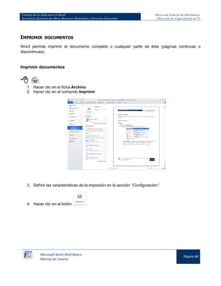 Consejo de la Judicatura Federal 
Secretaría Ejecutiva de Obra, Recursos Materiales y Servicios Generales 
Dirección General de Informática 
Dirección de Capacitación en TI 
Microsoft Word 2010 Básico 
Manual de Usuario 
Página 68 
IMPRIMIR DOCUMENTOS 
Word permite imprimir el documento completo o cualquier parte de éste (páginas continuas o discontinuas). 
Imprimir documentos 
  
1. Hacer clic en la ficha Archivo 
2. Hacer clic en el comando Imprimir 
3. Definir las características de la impresión en la sección “Configuración:” 
4. Hacer clic en el botón 

