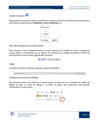 Consejo de la Judicatura Federal 
Secretaría Ejecutiva de Obra, Recursos Materiales y Servicios Generales 
Dirección General de Informática 
Dirección de Capacitación en TI 
Microsoft Word 2010 Básico 
Manual de Usuario 
Página 4 
Cuadro de control 
Está ubicado en la esquina superior izquierda de la ventana de Word y contiene los comandos para el control de la ventana como son Restaurar, Cerrar, Minimizar, etc. 
Barra de herramientas de acceso rápido Está ubicada de forma predeterminada en la parte superior de la ventana de Word y proporciona acceso rápido a herramientas que se utilizan con frecuencia. Es posible personalizar la Barra de herramientas de acceso rápido agregándole comandos. 
Regla Se utiliza para definir márgenes, sangrías y topes de tabulación. 
Iniciadores de cuadros de diálogo Son pequeños iconos que aparecen en ciertos grupos. Al hacer clic en un Iniciador de cuadros de diálogo se abre un cuadro de diálogo o un panel de tareas, que proporciona más opciones relacionadas con dicho grupo. 
 