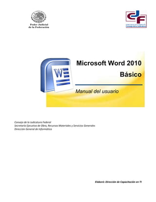 Microsoft Word 2010 
Básico 
Manual del usuario 
Consejo de la Judicatura Federal 
Secretaría Ejecutiva de Obra, Recursos Materiales y Servicios Generales 
Dirección General de Informática 
Elaboró: Dirección de Capacitación en TI  