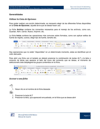 Consejo de la Judicatura Federal 
Secretaría Ejecutiva de Obra, Recursos Materiales y Servicios Generales 
Dirección General de Informática 
Dirección de Capacitación en TI 
Microsoft Word 2010 Básico 
Manual de Usuario 
Página 6 
Generalidades 
Utilizar la Cinta de Opciones 
Para poder realizar una acción determinada, es necesario elegir de las diferentes fichas disponibles en la Cinta de Opciones, aquella de la que se desea hacer uso. 
La ficha Archivo contiene los comandos necesarios para el manejo de los archivos, como son, Guardar, Abrir, Cerrar, Nuevo, Imprimir, etc. 
La ficha Inicio contiene las operaciones más comunes sobre formatos, como son aplicar estilos de fuente de negrita, cursiva, elegir tipo de fuente, tamaño etc. 
Hay operaciones que no están “disponibles” en un determinado momento, estas se identifican por el color atenuado. 
Para abrir una ficha con el teclado se deberá presionar la combinación de teclas ALT y la letra o conjunto de letras que aparece al lado del icono del comando que se desea, al momento de seleccionarlo éste desplegará los grupos contenidos en la ficha. 
Accesar a una ficha 
 
1. Hacer clic en el nombre de la ficha deseada 
 
1. Presionar la tecla ALT 
2. Presionar la letra, que aparecerá encuadrada, en la ficha que se desea abrir  