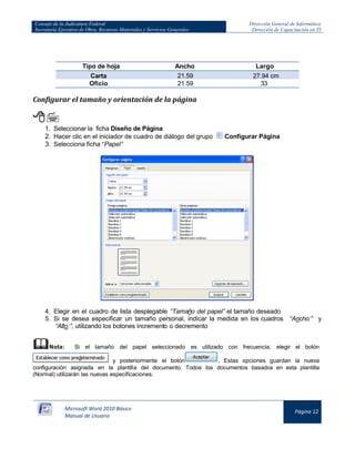 Consejo de la Judicatura Federal 
Secretaría Ejecutiva de Obra, Recursos Materiales y Servicios Generales 
Dirección General de Informática 
Dirección de Capacitación en TI 
Microsoft Word 2010 Básico 
Manual de Usuario 
Página 12 
Tipo de hoja 
Ancho 
Largo Carta 21.59 cm 27.94 cm 
Oficio 
21.59 cm 
33 cm 
Configurar el tamaño y orientación de la página 
 
1. Seleccionar la ficha Diseño de Página 
2. Hacer clic en el iniciador de cuadro de diálogo del grupo 
Configurar Página 
3. Selecciona ficha “Papel” 
4. Elegir en el cuadro de lista desplegable “Tamaño del papel” el tamaño deseado 
5. Si se desea especificar un tamaño personal, indicar la medida en los cuadros “Ancho:” y “Alto:”, utilizando los botones incremento o decremento 
 Nota: Si el tamaño del papel seleccionado es utilizado con frecuencia, elegir el botón 
y posteriormente el botón 
. Estas opciones guardan la nueva configuración asignada en la plantilla del documento. Todos los documentos basados en esta plantilla (Normal) utilizarán las nuevas especificaciones.  