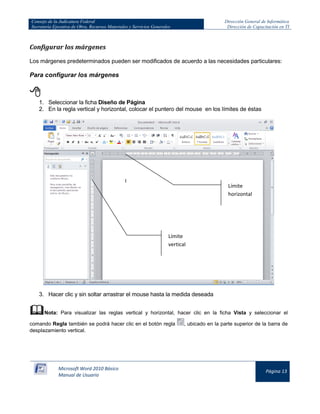 Consejo de la Judicatura Federal 
Secretaría Ejecutiva de Obra, Recursos Materiales y Servicios Generales 
Dirección General de Informática 
Dirección de Capacitación en TI 
Microsoft Word 2010 Básico 
Manual de Usuario 
Página 13 
Configurar los márgenes 
Los márgenes predeterminados pueden ser modificados de acuerdo a las necesidades particulares: 
Para configurar los márgenes 
 
1. Seleccionar la ficha Diseño de Página 
2. En la regla vertical y horizontal, colocar el puntero del mouse en los límites de éstas 
3. Hacer clic y sin soltar arrastrar el mouse hasta la medida deseada 
 Nota: Para visualizar las reglas vertical y horizontal, hacer clic en la ficha Vista y seleccionar el comando Regla también se podrá hacer clic en el botón regla 
, ubicado en la parte superior de la barra de desplazamiento vertical. 
Límite horizontal 
Límite vertical  