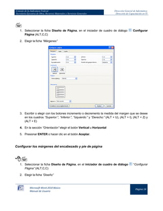 Consejo de la Judicatura Federal 
Secretaría Ejecutiva de Obra, Recursos Materiales y Servicios Generales 
Dirección General de Informática 
Dirección de Capacitación en TI 
Microsoft Word 2010 Básico 
Manual de Usuario 
Página 14 
 
1. Seleccionar la ficha Diseño de Página, en el iniciador de cuadro de diálogo 
Configurar Página (ALT,C,C) 
2. Elegir la ficha “Márgenes” 
3. Escribir o elegir con los botones incremento o decremento la medida del margen que se desee en los cuadros “Superior:”, “Inferior:”, “Izquierdo:” y “Derecho:” (ALT + U), (ALT + I), (ALT + Z) y (ALT + E) 
4. En la sección “Orientación” elegir el botón Vertical u Horizontal 
5. Presionar ENTER o hacer clic en el botón Aceptar. 
Configurar los márgenes del encabezado y pie de página 
 
1. Seleccionar la ficha Diseño de Página, en el iniciador de cuadro de diálogo 
“Configurar Página” (ALT,C,C) 
2. Elegir la ficha “Diseño”  
