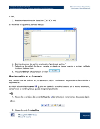 Consejo de la Judicatura Federal 
Secretaría Ejecutiva de Obra, Recursos Materiales y Servicios Generales 
Dirección General de Informática 
Dirección de Capacitación en TI 
Microsoft Word 2010 Básico 
Manual de Usuario 
Página 21 
ó bien, 
3. Presionar la combinación de teclas CONTROL + G 
Se mostrará el siguiente cuadro de diálogo: 
4. Escribir el nombre del archivo en el cuadro “Nombre de archivo:” 
5. Seleccionar la unidad de disco y carpeta en donde se desea guardar el archivo, del lado izquierdo de la ventana 
6. Presionar ENTER o hacer clic en el botón 
Guardar cambios en un documento 
Los cambios que se realizan en un documento hecho previamente, se guardan en forma similar a la primera vez. 
El botón de comando Guardar 
, guarda los cambios en forma sucesiva en el mismo documento, conservando el nombre y la ruta que se designó originalmente. 
 
1. Hacer clic en el botón de comando Guardar 
de la Barra de herramientas de acceso rápido 
o bien, 
2. Hacer clic en la ficha Archivo  