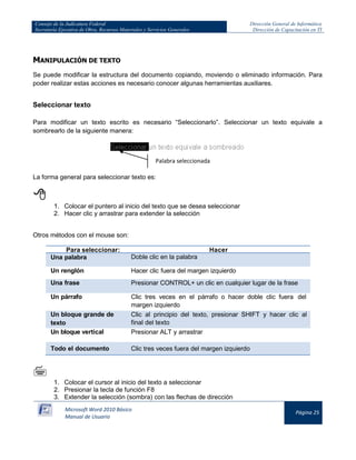 Consejo de la Judicatura Federal 
Secretaría Ejecutiva de Obra, Recursos Materiales y Servicios Generales 
Dirección General de Informática 
Dirección de Capacitación en TI 
Microsoft Word 2010 Básico 
Manual de Usuario 
Página 25 
MANIPULACIÓN DE TEXTO 
Se puede modificar la estructura del documento copiando, moviendo o eliminado información. Para poder realizar estas acciones es necesario conocer algunas herramientas auxiliares. 
Seleccionar texto 
Para modificar un texto escrito es necesario “Seleccionarlo”. Seleccionar un texto equivale a sombrearlo de la siguiente manera: 
La forma general para seleccionar texto es: 
 
1. Colocar el puntero al inicio del texto que se desea seleccionar 
2. Hacer clic y arrastrar para extender la selección 
Otros métodos con el mouse son: 
Para seleccionar: 
Hacer Una palabra Doble clic en la palabra 
Un renglón 
Hacer clic fuera del margen izquierdo Una frase Presionar CONTROL+ un clic en cualquier lugar de la frase 
Un párrafo 
Clic tres veces en el párrafo o hacer doble clic fuera del margen izquierdo Un bloque grande de texto Clic al principio del texto, presionar SHIFT y hacer clic al final del texto 
Un bloque vertical 
Presionar ALT y arrastrar Todo el documento Clic tres veces fuera del margen izquierdo 
 
1. Colocar el cursor al inicio del texto a seleccionar 
2. Presionar la tecla de función F8 
3. Extender la selección (sombra) con las flechas de dirección 
Palabra seleccionada  