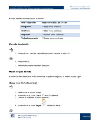 Consejo de la Judicatura Federal 
Secretaría Ejecutiva de Obra, Recursos Materiales y Servicios Generales 
Dirección General de Informática 
Dirección de Capacitación en TI 
Microsoft Word 2010 Básico 
Manual de Usuario 
Página 26 
Existen métodos abreviados con el teclado: 
Para seleccionar 
Presionar la tecla de función Una palabra F8 dos veces continuas 
Una frase 
F8 tres veces continuas Un párrafo F8 cuatro veces continuas 
Todo el documento 
F8 cinco veces continuas 
Cancelar la selección 
 
1. Hacer clic en cualquier parte del documento fuera de la selección 
 
1. Presionar ESC 
2. Presionar cualquier flecha de dirección 
Mover bloques de texto 
Cuando un texto se mueve, Word lo borra de su posición original y lo inserta en otro lugar. 
Mover texto (método normal) 
 
1. Seleccionar el texto a mover 
2. Hacer clic en el botón Cortar 
de la ficha Inicio 
3. Colocar el cursor en la nueva posición 
4. Hacer clic en el botón Pegar 
de la ficha Inicio 
  