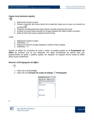 Consejo de la Judicatura Federal 
Secretaría Ejecutiva de Obra, Recursos Materiales y Servicios Generales 
Dirección General de Informática 
Dirección de Capacitación en TI 
Microsoft Word 2010 Básico 
Manual de Usuario 
Página 28 
Copiar texto (método rápido) 
 
1. Seleccionar el texto a copiar 
2. Colocar el puntero del mouse dentro de la selección hasta que el cursor se convierta en una flecha 
3. Presionar simultáneamente la tecla control y el botón izquierdo del mouse 
4. Arrastrar el mouse hasta colocarlo en el lugar deseado (sin soltar la tecla y el botón) 
5. Soltar el botón del mouse y posteriormente la tecla 
o bien, 
1. Seleccionar el texto a copiar 
2. CONTROL + C 
3. Colocar el mouse en el lugar deseado a insertar el texto copiado 
4. CONTROL + V 
Cuando se utilizan los comandos de cortar y copiar, es posible guardar en el Portapapeles de Office las acciones que se van realizando con estas herramientas de edición, para que posteriormente los textos o gráficos puedan ser utilizados en cualquier archivo creado en Office (Word, Excel, PowerPoint). 
Mostrar el Portapapeles de Office 
 
1. Hacer clic en la ficha Inicio 
2. Hacer clic en el Iniciador de cuadro de diálogo 
Portapapeles 
ó  