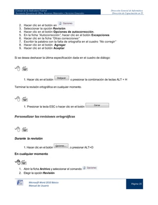 Consejo de la Judicatura Federal 
Secretaría Ejecutiva de Obra, Recursos Materiales y Servicios Generales 
Dirección General de Informática 
Dirección de Capacitación en TI 
Microsoft Word 2010 Básico 
Manual de Usuario 
Página 35 
2. Hacer clic en el botón en 
3. Seleccionar la opción Revisión 
4. Hacer clic en el botón Opciones de autocorrección. 
5. En la ficha “Autocorrección”, hacer clic en el botón Excepciones 
6. Hacer clic en la ficha “Otras correcciones” 
7. Escribir la palabra con la falta de ortografía en el cuadro “No corregir” 
8. Hacer clic en el botón Agregar 
9. Hacer clic en el botón Aceptar 
Si se desea deshacer la última especificación dada en el cuadro de diálogo: 
  
1. Hacer clic en el botón 
o presionar la combinación de teclas ALT + H 
Terminar la revisión ortográfica en cualquier momento. 
  
1. Presionar la tecla ESC o hacer clic en el botón 
Personalizar las revisiones ortográficas 
  
Durante la revisión 
1. Hacer clic en el botón 
, o presionar ALT+O 
En cualquier momento 
 
1. Abrir la ficha Archivo y seleccionar el comando 
2. Elegir la opción Revisión 
 