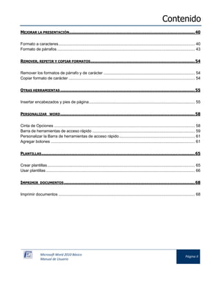 Contenido 
Microsoft Word 2010 Básico 
Manual de Usuario 
Página II 
MEJORAR LA PRESENTACIÓN.................................................................................................... 40 
Formato a caracteres ......................................................................................................................... 40 
Formato de párrafos .......................................................................................................................... 43 
REMOVER, REPETIR Y COPIAR FORMATOS ................................................................................... 54 
Remover los formatos de párrafo y de carácter ................................................................................. 54 
Copiar formato de carácter ................................................................................................................ 54 
OTRAS HERRAMIENTAS ........................................................................................................... 55 
Insertar encabezados y pies de página .............................................................................................. 55 
PERSONALIZAR WORD ........................................................................................................... 58 
Cinta de Opciones ............................................................................................................................. 58 
Barra de herramientas de acceso rápido ........................................................................................... 59 
Personalizar la Barra de herramientas de acceso rápido ................................................................... 61 
Agregar botones ................................................................................................................................ 61 
PLANTILLAS .......................................................................................................................... 65 
Crear plantillas ................................................................................................................................... 65 
Usar plantillas .................................................................................................................................... 66 
IMPRIMIR DOCUMENTOS ........................................................................................................ 68 
Imprimir documentos ......................................................................................................................... 68  