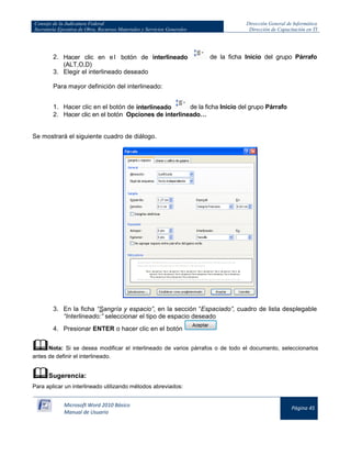 Consejo de la Judicatura Federal 
Secretaría Ejecutiva de Obra, Recursos Materiales y Servicios Generales 
Dirección General de Informática 
Dirección de Capacitación en TI 
Microsoft Word 2010 Básico 
Manual de Usuario 
Página 45 
2. Hacer clic en el botón de interlineado 
de la ficha Inicio del grupo Párrafo (ALT,O,D) 
3. Elegir el interlineado deseado 
Para mayor definición del interlineado: 
1. Hacer clic en el botón de interlineado 
de la ficha Inicio del grupo Párrafo 
2. Hacer clic en el botón Opciones de interlineado… 
Se mostrará el siguiente cuadro de diálogo. 
3. En la ficha “Sangría y espacio”, en la sección “Espaciado”, cuadro de lista desplegable “Interlineado:” seleccionar el tipo de espacio deseado 
4. Presionar ENTER o hacer clic en el botón 
 Nota: Si se desea modificar el interlineado de varios párrafos o de todo el documento, seleccionarlos antes de definir el interlineado. 
 Sugerencia: 
Para aplicar un interlineado utilizando métodos abreviados:  