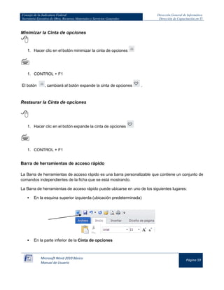 Consejo de la Judicatura Federal 
Secretaría Ejecutiva de Obra, Recursos Materiales y Servicios Generales 
Dirección General de Informática 
Dirección de Capacitación en TI 
Microsoft Word 2010 Básico 
Manual de Usuario 
Página 59 
Minimizar la Cinta de opciones 
 
1. Hacer clic en el botón minimizar la cinta de opciones 
 
1. CONTROL + F1 
El botón 
, cambiará al botón expande la cinta de opciones 
. 
Restaurar la Cinta de opciones 
 
1. Hacer clic en el botón expande la cinta de opciones 
 
1. CONTROL + F1 
Barra de herramientas de acceso rápido 
La Barra de herramientas de acceso rápido es una barra personalizable que contiene un conjunto de comandos independientes de la ficha que se está mostrando. 
La Barra de herramientas de acceso rápido puede ubicarse en uno de los siguientes lugares: 
 En la esquina superior izquierda (ubicación predeterminada) 
 En la parte inferior de la Cinta de opciones  