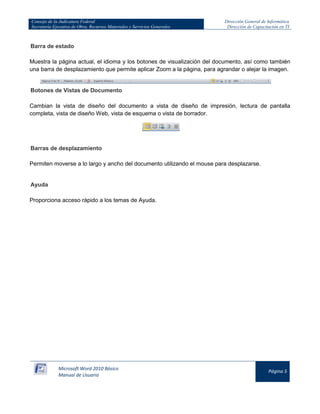 Consejo de la Judicatura Federal 
Secretaría Ejecutiva de Obra, Recursos Materiales y Servicios Generales 
Dirección General de Informática 
Dirección de Capacitación en TI 
Microsoft Word 2010 Básico 
Manual de Usuario 
Página 5 
Barra de estado Muestra la página actual, el idioma y los botones de visualización del documento, así como también una barra de desplazamiento que permite aplicar Zoom a la página, para agrandar o alejar la imagen. 
Botones de Vistas de Documento Cambian la vista de diseño del documento a vista de diseño de impresión, lectura de pantalla completa, vista de diseño Web, vista de esquema o vista de borrador. 
Barras de desplazamiento Permiten moverse a lo largo y ancho del documento utilizando el mouse para desplazarse. Ayuda Proporciona acceso rápido a los temas de Ayuda.  