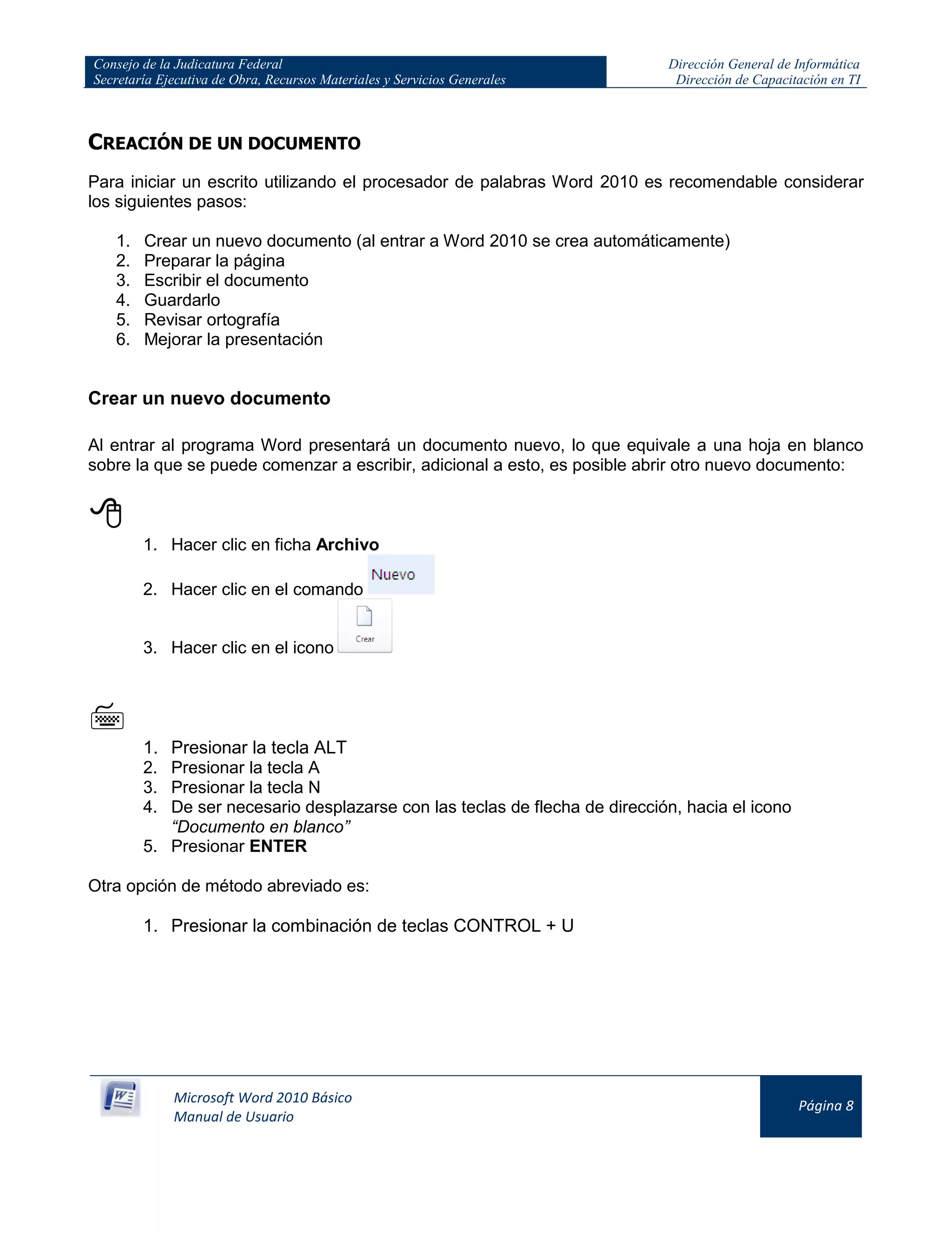 Consejo de la Judicatura Federal
Secretaría Ejecutiva de Obra, Recursos Materiales y Servicios Generales
Dirección General de Informática
Dirección de Capacitación en TI
Microsoft Word 2010 Básico
Manual de Usuario
Página 8
CREACIÓN DE UN DOCUMENTO
Para iniciar un escrito utilizando el procesador de palabras Word 2010 es recomendable considerar
los siguientes pasos:
1. Crear un nuevo documento (al entrar a Word 2010 se crea automáticamente)
2. Preparar la página
3. Escribir el documento
4. Guardarlo
5. Revisar ortografía
6. Mejorar la presentación
Crear un nuevo documento
Al entrar al programa Word presentará un documento nuevo, lo que equivale a una hoja en blanco
sobre la que se puede comenzar a escribir, adicional a esto, es posible abrir otro nuevo documento:

1. Hacer clic en ficha Archivo
2. Hacer clic en el comando
3. Hacer clic en el icono

1. Presionar la tecla ALT
2. Presionar la tecla A
3. Presionar la tecla N
4. De ser necesario desplazarse con las teclas de flecha de dirección, hacia el icono
“Documento en blanco”
5. Presionar ENTER
Otra opción de método abreviado es:
1. Presionar la combinación de teclas CONTROL + U
 