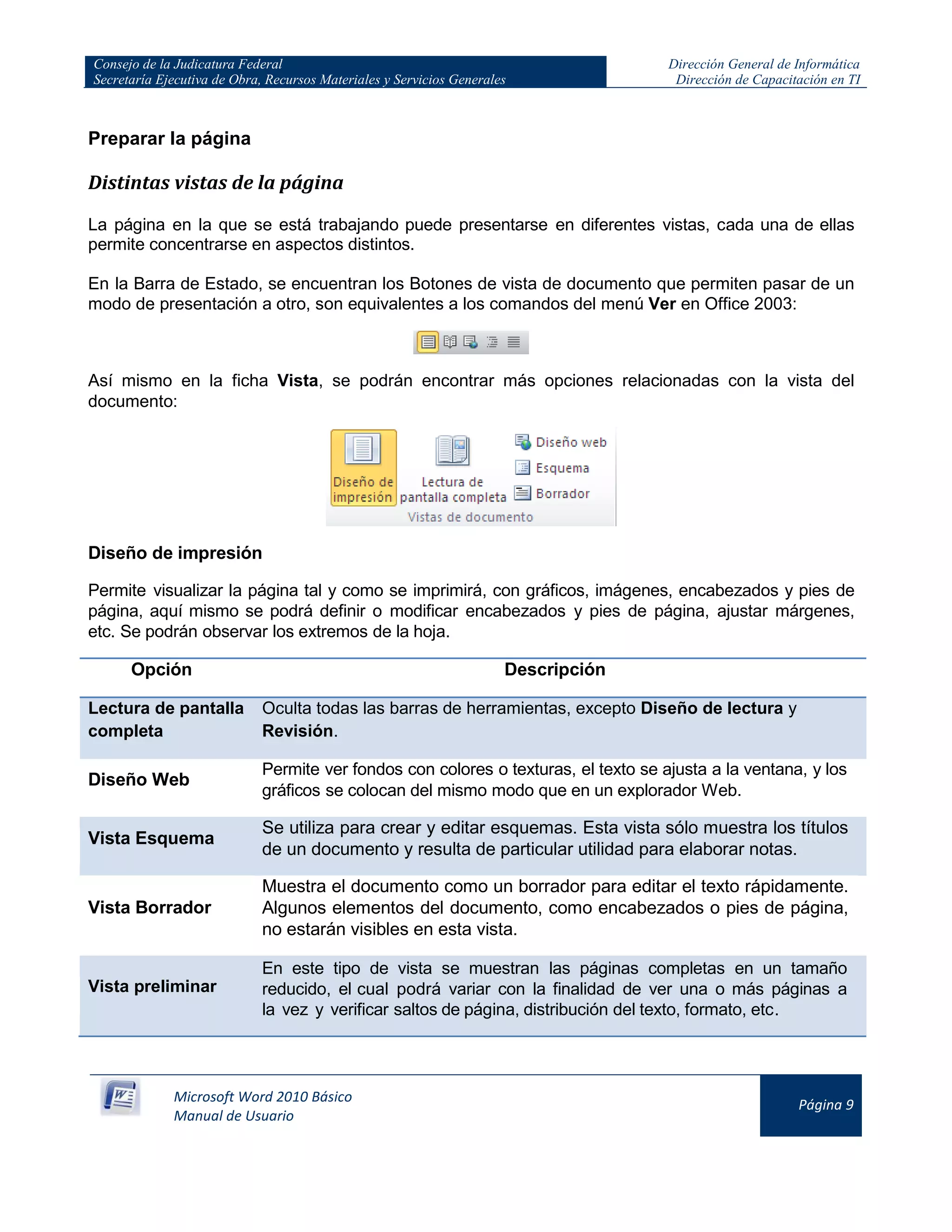 Consejo de la Judicatura Federal
Secretaría Ejecutiva de Obra, Recursos Materiales y Servicios Generales
Dirección General de Informática
Dirección de Capacitación en TI
Microsoft Word 2010 Básico
Manual de Usuario
Página 9
Preparar la página
Distintas vistas de la página
La página en la que se está trabajando puede presentarse en diferentes vistas, cada una de ellas
permite concentrarse en aspectos distintos.
En la Barra de Estado, se encuentran los Botones de vista de documento que permiten pasar de un
modo de presentación a otro, son equivalentes a los comandos del menú Ver en Office 2003:
Así mismo en la ficha Vista, se podrán encontrar más opciones relacionadas con la vista del
documento:
Diseño de impresión
Permite visualizar la página tal y como se imprimirá, con gráficos, imágenes, encabezados y pies de
página, aquí mismo se podrá definir o modificar encabezados y pies de página, ajustar márgenes,
etc. Se podrán observar los extremos de la hoja.
Opción Descripción
Lectura de pantalla
completa
Oculta todas las barras de herramientas, excepto Diseño de lectura y
Revisión.
Diseño Web
Permite ver fondos con colores o texturas, el texto se ajusta a la ventana, y los
gráficos se colocan del mismo modo que en un explorador Web.
Vista Esquema
Se utiliza para crear y editar esquemas. Esta vista sólo muestra los títulos
de un documento y resulta de particular utilidad para elaborar notas.
Vista Borrador
Muestra el documento como un borrador para editar el texto rápidamente.
Algunos elementos del documento, como encabezados o pies de página,
no estarán visibles en esta vista.
Vista preliminar
En este tipo de vista se muestran las páginas completas en un tamaño
reducido, el cual podrá variar con la finalidad de ver una o más páginas a
la vez y verificar saltos de página, distribución del texto, formato, etc.
 