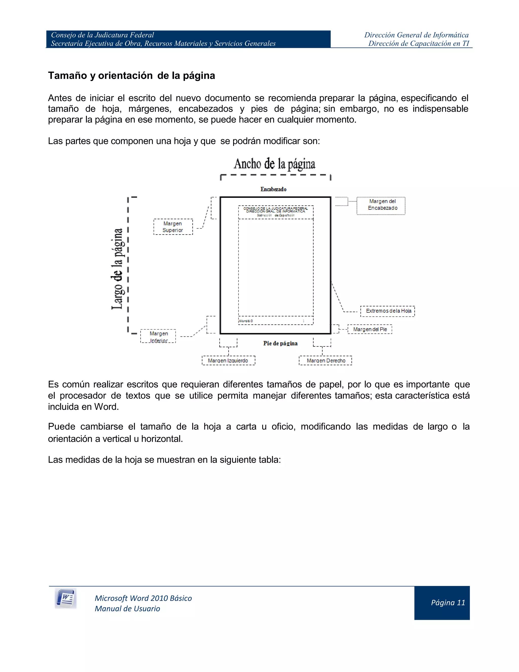 Consejo de la Judicatura Federal
Secretaría Ejecutiva de Obra, Recursos Materiales y Servicios Generales
Dirección General de Informática
Dirección de Capacitación en TI
Microsoft Word 2010 Básico
Manual de Usuario
Página 11
Tamaño y orientación de la página
Antes de iniciar el escrito del nuevo documento se recomienda preparar la página, especificando el
tamaño de hoja, márgenes, encabezados y pies de página; sin embargo, no es indispensable
preparar la página en ese momento, se puede hacer en cualquier momento.
Las partes que componen una hoja y que se podrán modificar son:
Es común realizar escritos que requieran diferentes tamaños de papel, por lo que es importante que
el procesador de textos que se utilice permita manejar diferentes tamaños; esta característica está
incluida en Word.
Puede cambiarse el tamaño de la hoja a carta u oficio, modificando las medidas de largo o la
orientación a vertical u horizontal.
Las medidas de la hoja se muestran en la siguiente tabla:
 