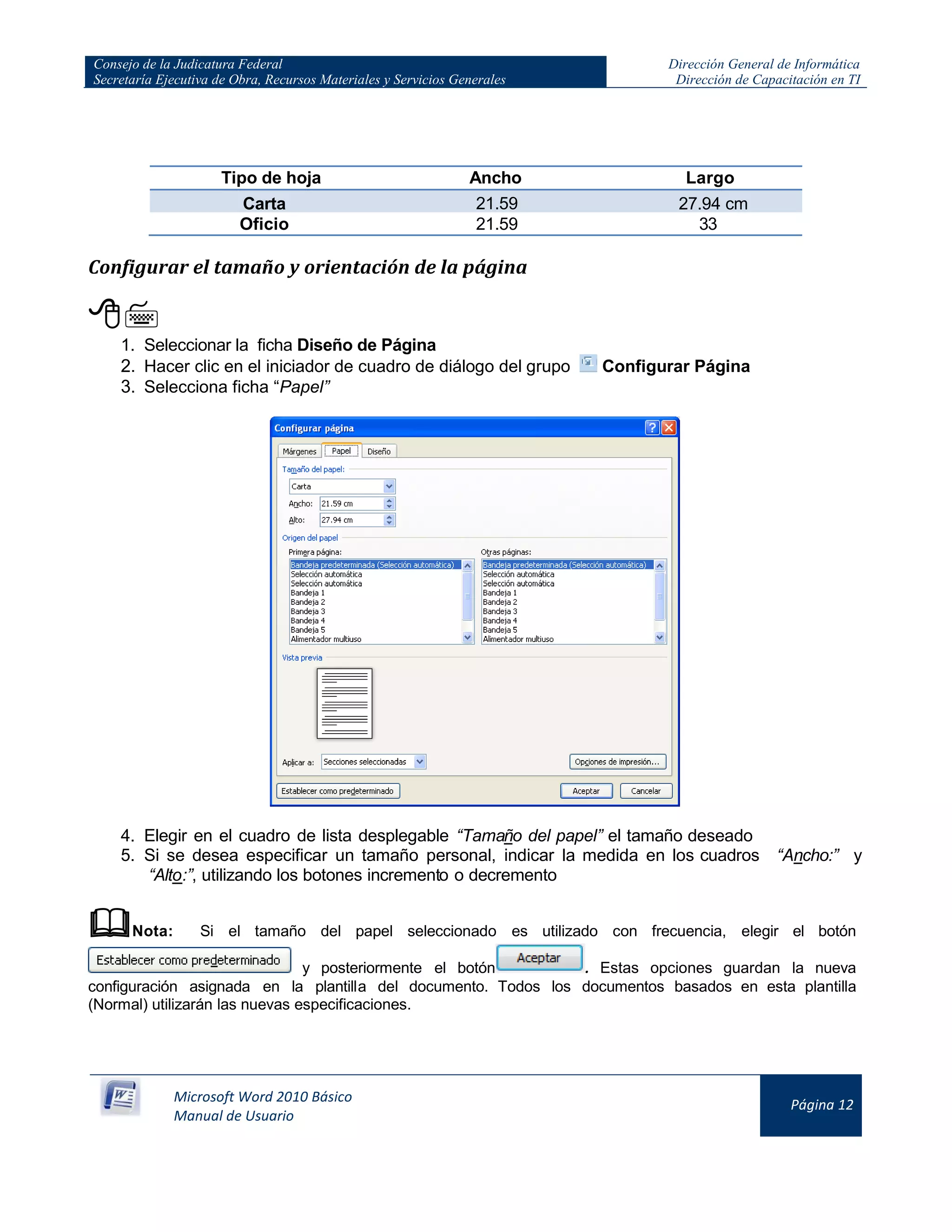 Consejo de la Judicatura Federal
Secretaría Ejecutiva de Obra, Recursos Materiales y Servicios Generales
Dirección General de Informática
Dirección de Capacitación en TI
Microsoft Word 2010 Básico
Manual de Usuario
Página 12
Tipo de hoja Ancho Largo
Carta 21.59
cm
27.94 cm
Oficio 21.59
cm
33
cm
Configurar el tamaño y orientación de la página

1. Seleccionar la ficha Diseño de Página
2. Hacer clic en el iniciador de cuadro de diálogo del grupo Configurar Página
3. Selecciona ficha “Papel”
4. Elegir en el cuadro de lista desplegable “Tamaño del papel” el tamaño deseado
5. Si se desea especificar un tamaño personal, indicar la medida en los cuadros “Ancho:” y
“Alto:”, utilizando los botones incremento o decremento
Nota: Si el tamaño del papel seleccionado es utilizado con frecuencia, elegir el botón
y posteriormente el botón . Estas opciones guardan la nueva
configuración asignada en la plantilla del documento. Todos los documentos basados en esta plantilla
(Normal) utilizarán las nuevas especificaciones.
 