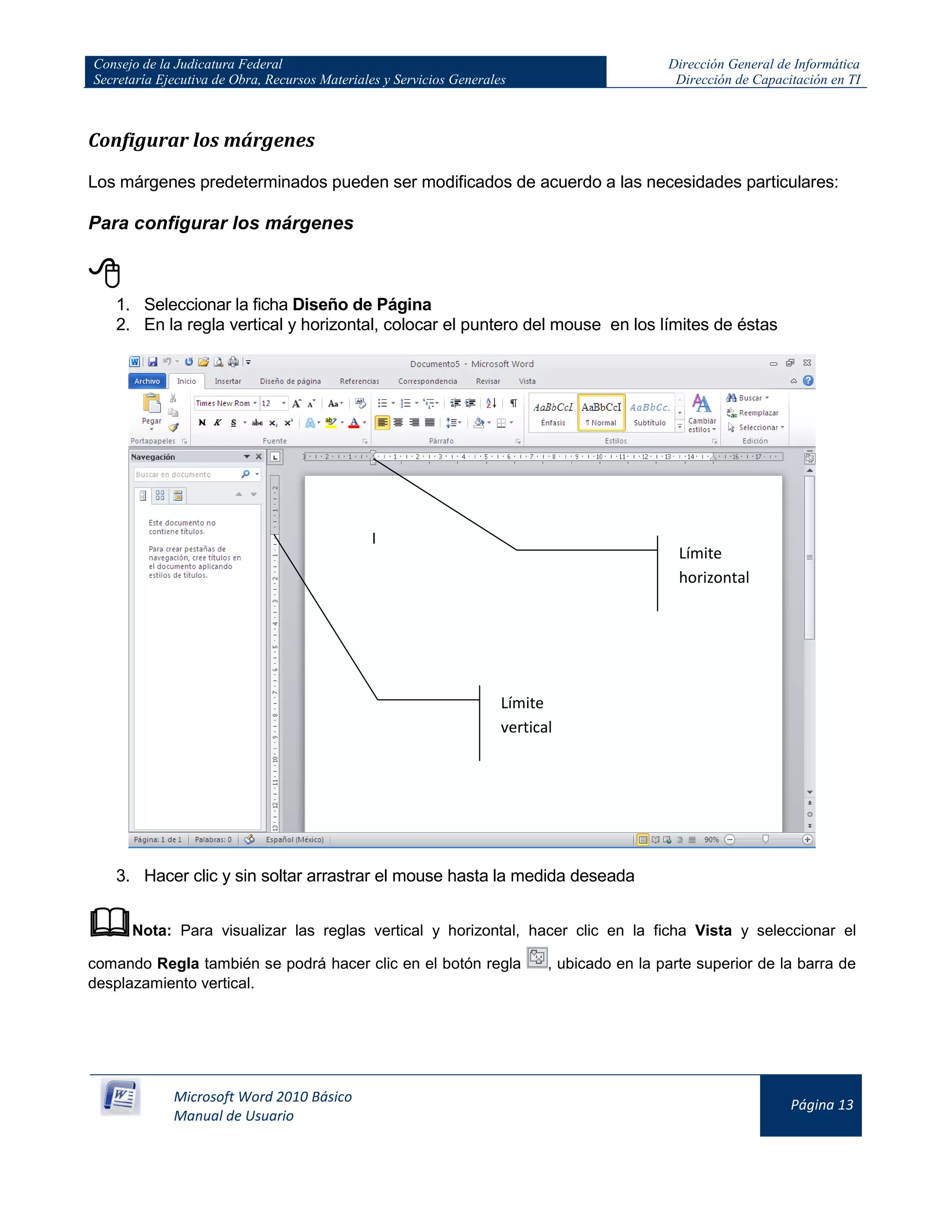 Consejo de la Judicatura Federal
Secretaría Ejecutiva de Obra, Recursos Materiales y Servicios Generales
Dirección General de Informática
Dirección de Capacitación en TI
Microsoft Word 2010 Básico
Manual de Usuario
Página 13
Configurar los márgenes
Los márgenes predeterminados pueden ser modificados de acuerdo a las necesidades particulares:
Para configurar los márgenes

1. Seleccionar la ficha Diseño de Página
2. En la regla vertical y horizontal, colocar el puntero del mouse en los límites de éstas
3. Hacer clic y sin soltar arrastrar el mouse hasta la medida deseada
Nota: Para visualizar las reglas vertical y horizontal, hacer clic en la ficha Vista y seleccionar el
comando Regla también se podrá hacer clic en el botón regla , ubicado en la parte superior de la barra de
desplazamiento vertical.
Límite
horizontal
Límite
vertical
 