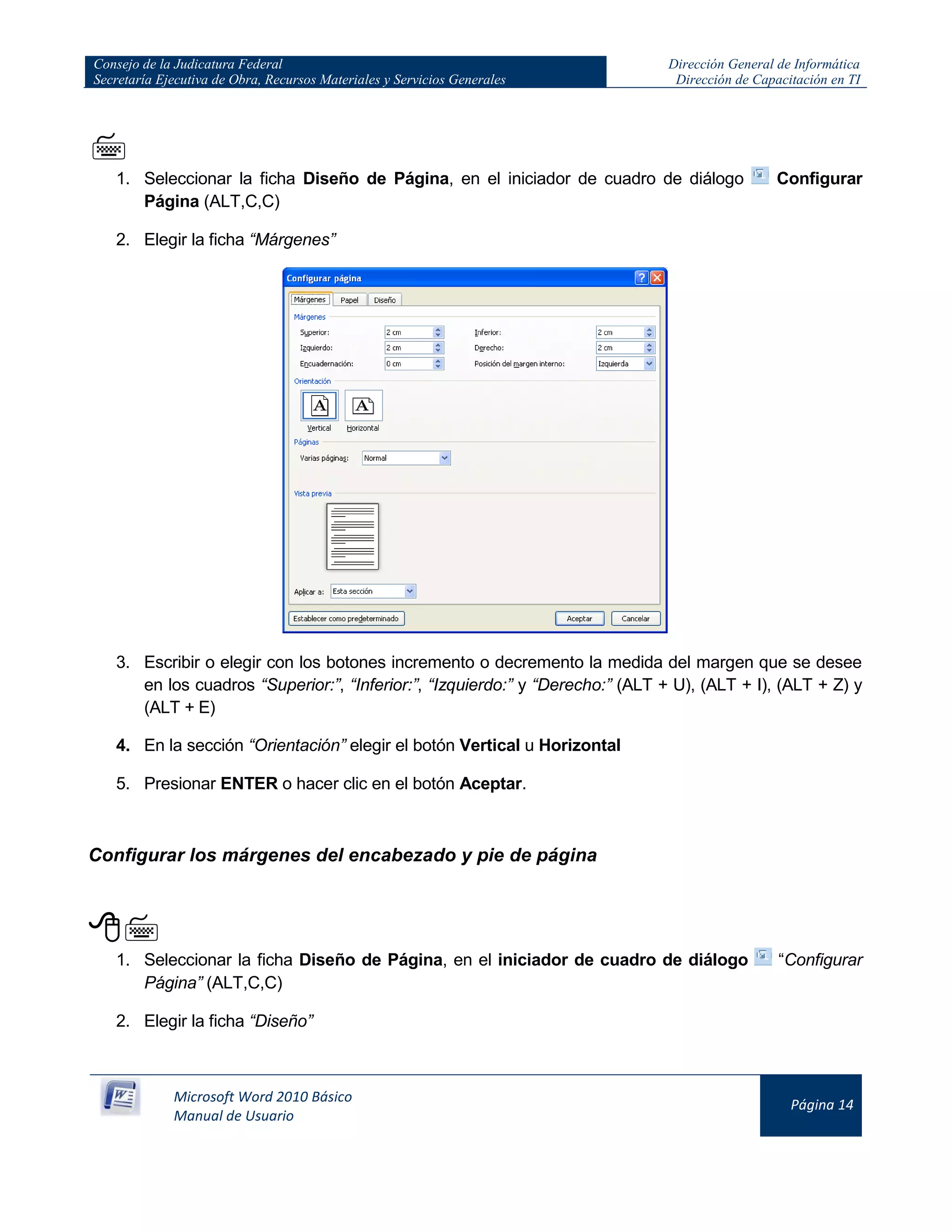 Consejo de la Judicatura Federal
Secretaría Ejecutiva de Obra, Recursos Materiales y Servicios Generales
Dirección General de Informática
Dirección de Capacitación en TI
Microsoft Word 2010 Básico
Manual de Usuario
Página 14

1. Seleccionar la ficha Diseño de Página, en el iniciador de cuadro de diálogo Configurar
Página (ALT,C,C)
2. Elegir la ficha “Márgenes”
3. Escribir o elegir con los botones incremento o decremento la medida del margen que se desee
en los cuadros “Superior:”, “Inferior:”, “Izquierdo:” y “Derecho:” (ALT + U), (ALT + I), (ALT + Z) y
(ALT + E)
4. En la sección “Orientación” elegir el botón Vertical u Horizontal
5. Presionar ENTER o hacer clic en el botón Aceptar.
Configurar los márgenes del encabezado y pie de página

1. Seleccionar la ficha Diseño de Página, en el iniciador de cuadro de diálogo “Configurar
Página” (ALT,C,C)
2. Elegir la ficha “Diseño”
 