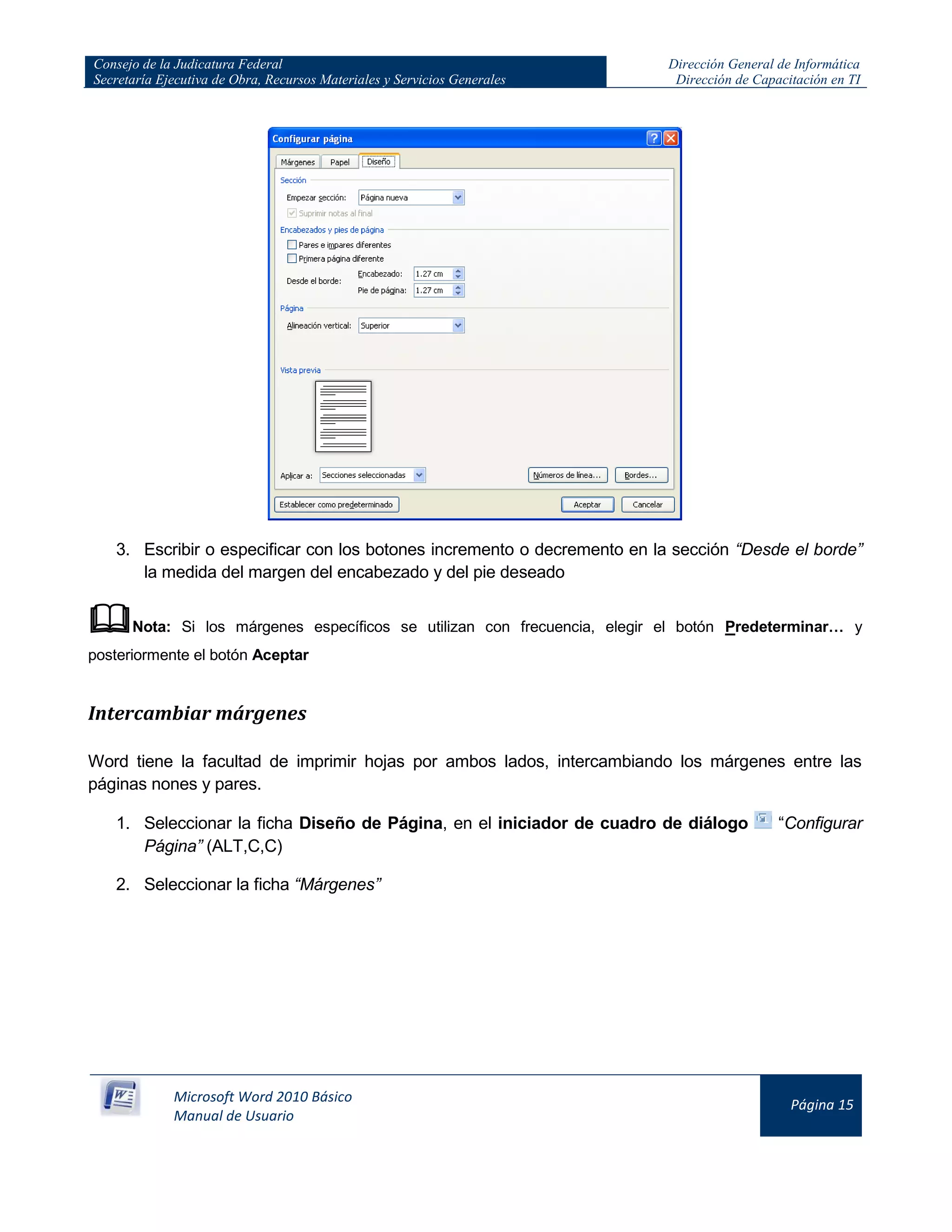 Consejo de la Judicatura Federal
Secretaría Ejecutiva de Obra, Recursos Materiales y Servicios Generales
Dirección General de Informática
Dirección de Capacitación en TI
Microsoft Word 2010 Básico
Manual de Usuario
Página 15
3. Escribir o especificar con los botones incremento o decremento en la sección “Desde el borde”
la medida del margen del encabezado y del pie deseado
Nota: Si los márgenes específicos se utilizan con frecuencia, elegir el botón Predeterminar… y
posteriormente el botón Aceptar
Intercambiar márgenes
Word tiene la facultad de imprimir hojas por ambos lados, intercambiando los márgenes entre las
páginas nones y pares.
1. Seleccionar la ficha Diseño de Página, en el iniciador de cuadro de diálogo “Configurar
Página” (ALT,C,C)
2. Seleccionar la ficha “Márgenes”
 