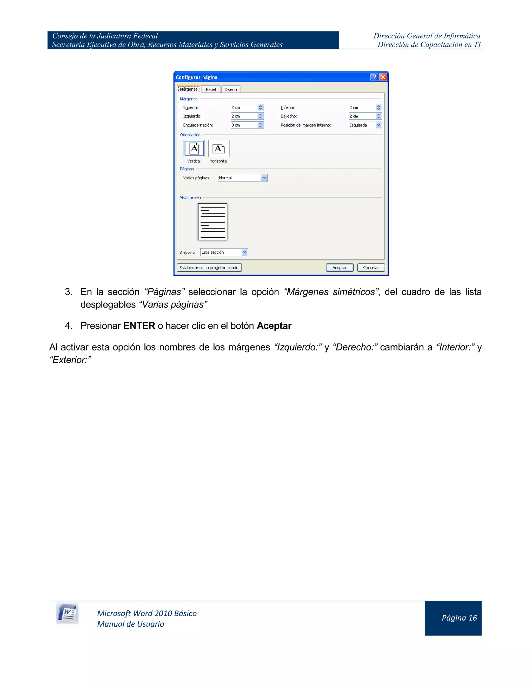 Consejo de la Judicatura Federal
Secretaría Ejecutiva de Obra, Recursos Materiales y Servicios Generales
Dirección General de Informática
Dirección de Capacitación en TI
Microsoft Word 2010 Básico
Manual de Usuario
Página 16
3. En la sección “Páginas” seleccionar la opción “Márgenes simétricos”, del cuadro de las lista
desplegables “Varias páginas”
4. Presionar ENTER o hacer clic en el botón Aceptar
Al activar esta opción los nombres de los márgenes “Izquierdo:” y “Derecho:” cambiarán a “Interior:” y
“Exterior:”
 