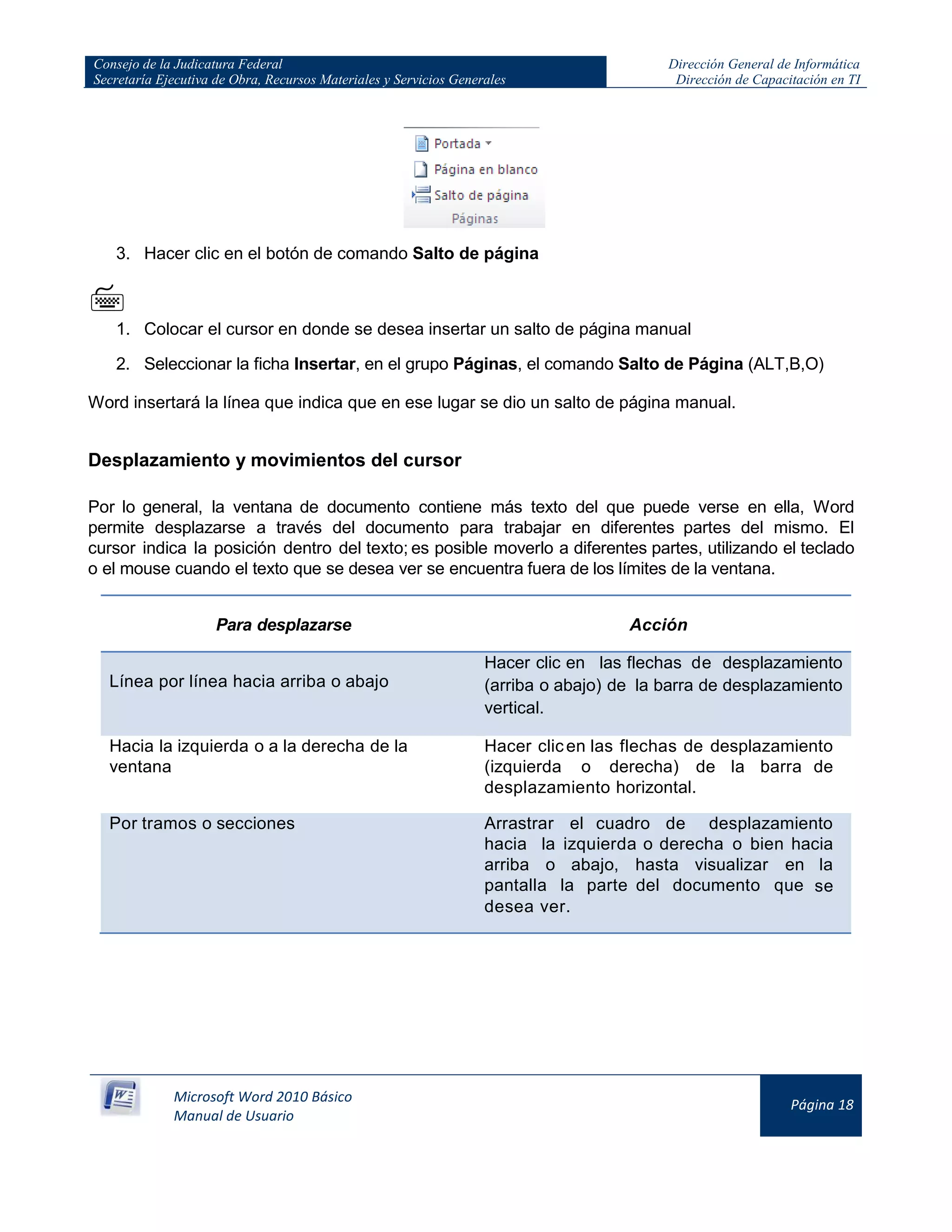 Consejo de la Judicatura Federal
Secretaría Ejecutiva de Obra, Recursos Materiales y Servicios Generales
Dirección General de Informática
Dirección de Capacitación en TI
Microsoft Word 2010 Básico
Manual de Usuario
Página 18
3. Hacer clic en el botón de comando Salto de página

1. Colocar el cursor en donde se desea insertar un salto de página manual
2. Seleccionar la ficha Insertar, en el grupo Páginas, el comando Salto de Página (ALT,B,O)
Word insertará la línea que indica que en ese lugar se dio un salto de página manual.
Desplazamiento y movimientos del cursor
Por lo general, la ventana de documento contiene más texto del que puede verse en ella, Word
permite desplazarse a través del documento para trabajar en diferentes partes del mismo. El
cursor indica la posición dentro del texto; es posible moverlo a diferentes partes, utilizando el teclado
o el mouse cuando el texto que se desea ver se encuentra fuera de los límites de la ventana.
Para desplazarse Acción
Línea por línea hacia arriba o abajo
Hacer clic en las flechas de desplazamiento
(arriba o abajo) de la barra de desplazamiento
vertical.
Hacia la izquierda o a la derecha de la
ventana
Hacer clicen las flechas de desplazamiento
(izquierda o derecha) de la barra de
desplazamiento horizontal.
Por tramos o secciones Arrastrar el cuadro de desplazamiento
hacia la izquierda o derecha o bien hacia
arriba o abajo, hasta visualizar en la
pantalla la parte del documento que se
desea ver.
 