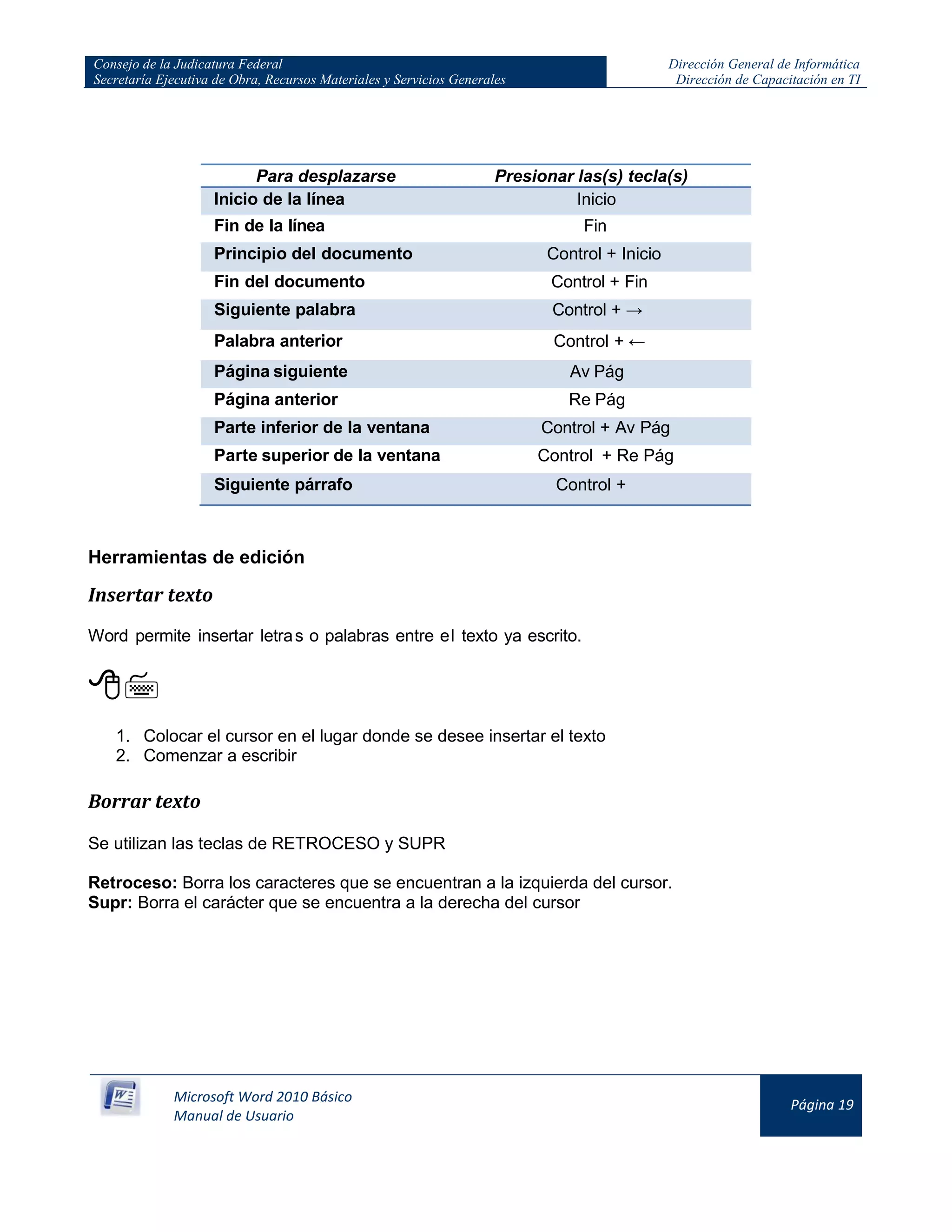 Consejo de la Judicatura Federal
Secretaría Ejecutiva de Obra, Recursos Materiales y Servicios Generales
Dirección General de Informática
Dirección de Capacitación en TI
Microsoft Word 2010 Básico
Manual de Usuario
Página 19
Para desplazarse Presionar las(s) tecla(s)
Inicio de la línea Inicio
Fin de la línea Fin
Principio del documento Control + Inicio
Fin del documento Control + Fin
Siguiente palabra Control + →
Palabra anterior Control + ←
Página siguiente Av Pág
Página anterior Re Pág
Parte inferior de la ventana Control + Av Pág
Parte superior de la ventana Control + Re Pág
Siguiente párrafo Control +
Herramientas de edición
Insertar texto
Word permite insertar letras o palabras entre el texto ya escrito.

1. Colocar el cursor en el lugar donde se desee insertar el texto
2. Comenzar a escribir
Borrar texto
Se utilizan las teclas de RETROCESO y SUPR
Retroceso: Borra los caracteres que se encuentran a la izquierda del cursor.
Supr: Borra el carácter que se encuentra a la derecha del cursor
 