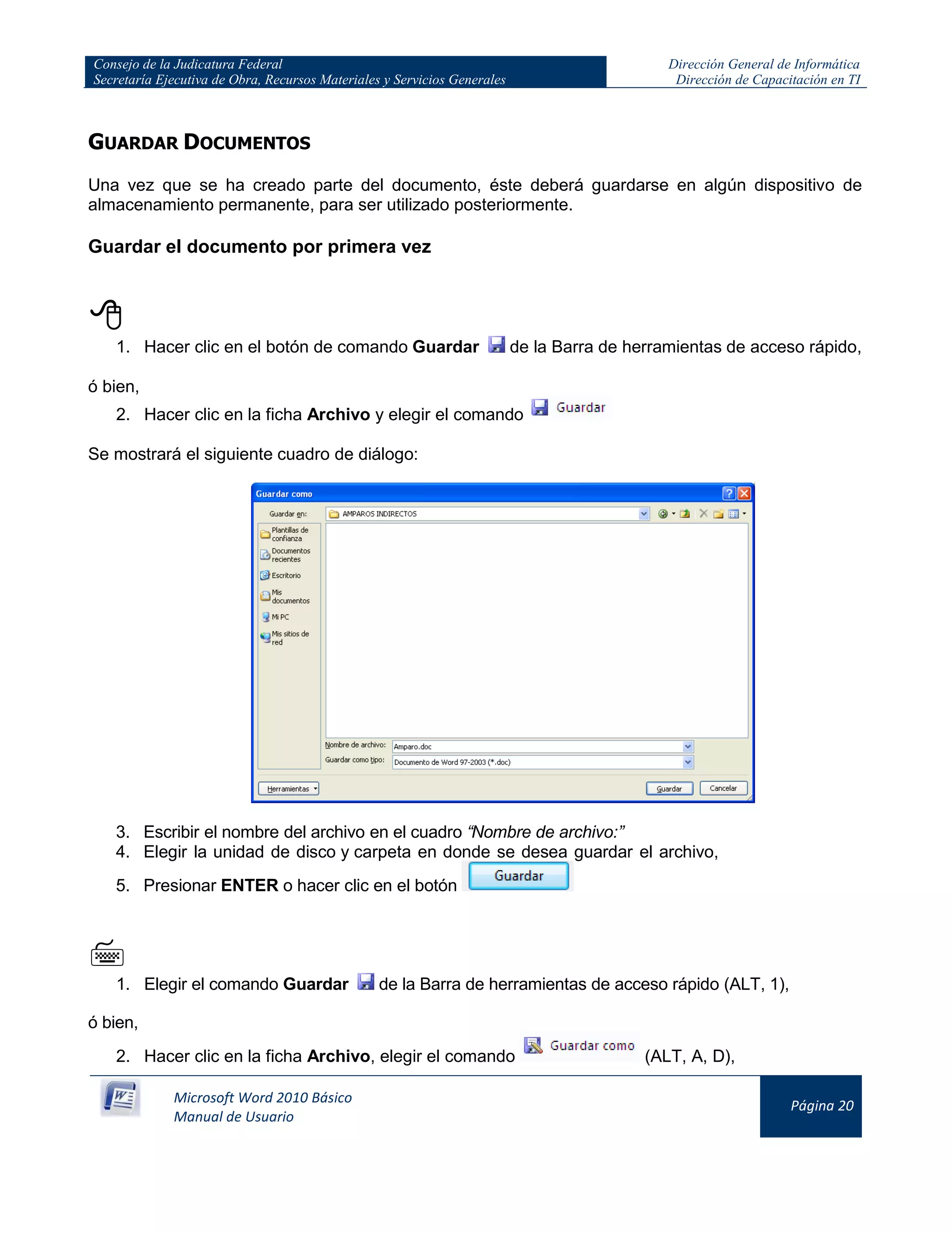 Consejo de la Judicatura Federal
Secretaría Ejecutiva de Obra, Recursos Materiales y Servicios Generales
Dirección General de Informática
Dirección de Capacitación en TI
Microsoft Word 2010 Básico
Manual de Usuario
Página 20
GUARDAR DOCUMENTOS
Una vez que se ha creado parte del documento, éste deberá guardarse en algún dispositivo de
almacenamiento permanente, para ser utilizado posteriormente.
Guardar el documento por primera vez

1. Hacer clic en el botón de comando Guardar de la Barra de herramientas de acceso rápido,
ó bien,
2. Hacer clic en la ficha Archivo y elegir el comando
Se mostrará el siguiente cuadro de diálogo:
3. Escribir el nombre del archivo en el cuadro “Nombre de archivo:”
4. Elegir la unidad de disco y carpeta en donde se desea guardar el archivo,
5. Presionar ENTER o hacer clic en el botón

1. Elegir el comando Guardar de la Barra de herramientas de acceso rápido (ALT, 1),
ó bien,
2. Hacer clic en la ficha Archivo, elegir el comando (ALT, A, D),
 