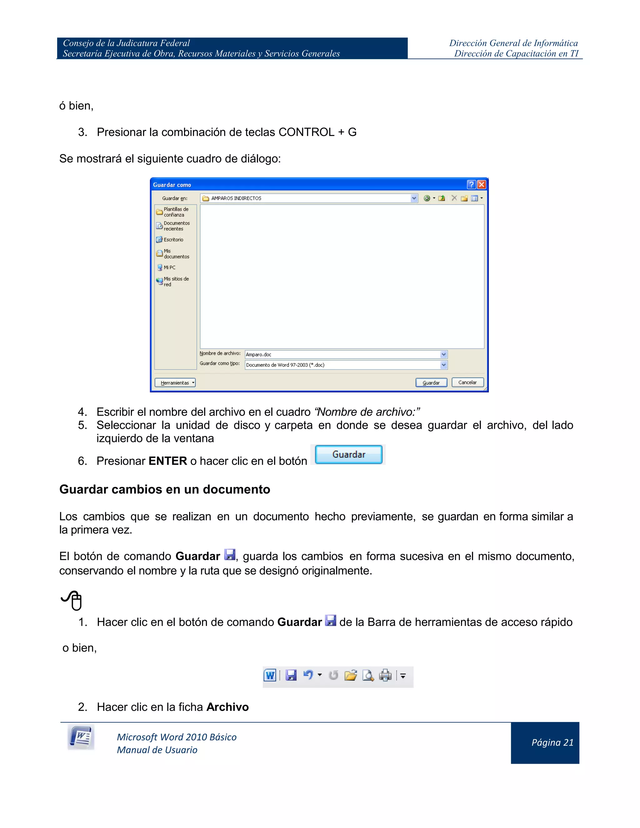 Consejo de la Judicatura Federal
Secretaría Ejecutiva de Obra, Recursos Materiales y Servicios Generales
Dirección General de Informática
Dirección de Capacitación en TI
Microsoft Word 2010 Básico
Manual de Usuario
Página 21
ó bien,
3. Presionar la combinación de teclas CONTROL + G
Se mostrará el siguiente cuadro de diálogo:
4. Escribir el nombre del archivo en el cuadro “Nombre de archivo:”
5. Seleccionar la unidad de disco y carpeta en donde se desea guardar el archivo, del lado
izquierdo de la ventana
6. Presionar ENTER o hacer clic en el botón
Guardar cambios en un documento
Los cambios que se realizan en un documento hecho previamente, se guardan en forma similar a
la primera vez.
El botón de comando Guardar , guarda los cambios en forma sucesiva en el mismo documento,
conservando el nombre y la ruta que se designó originalmente.

1. Hacer clic en el botón de comando Guardar de la Barra de herramientas de acceso rápido
o bien,
2. Hacer clic en la ficha Archivo
 