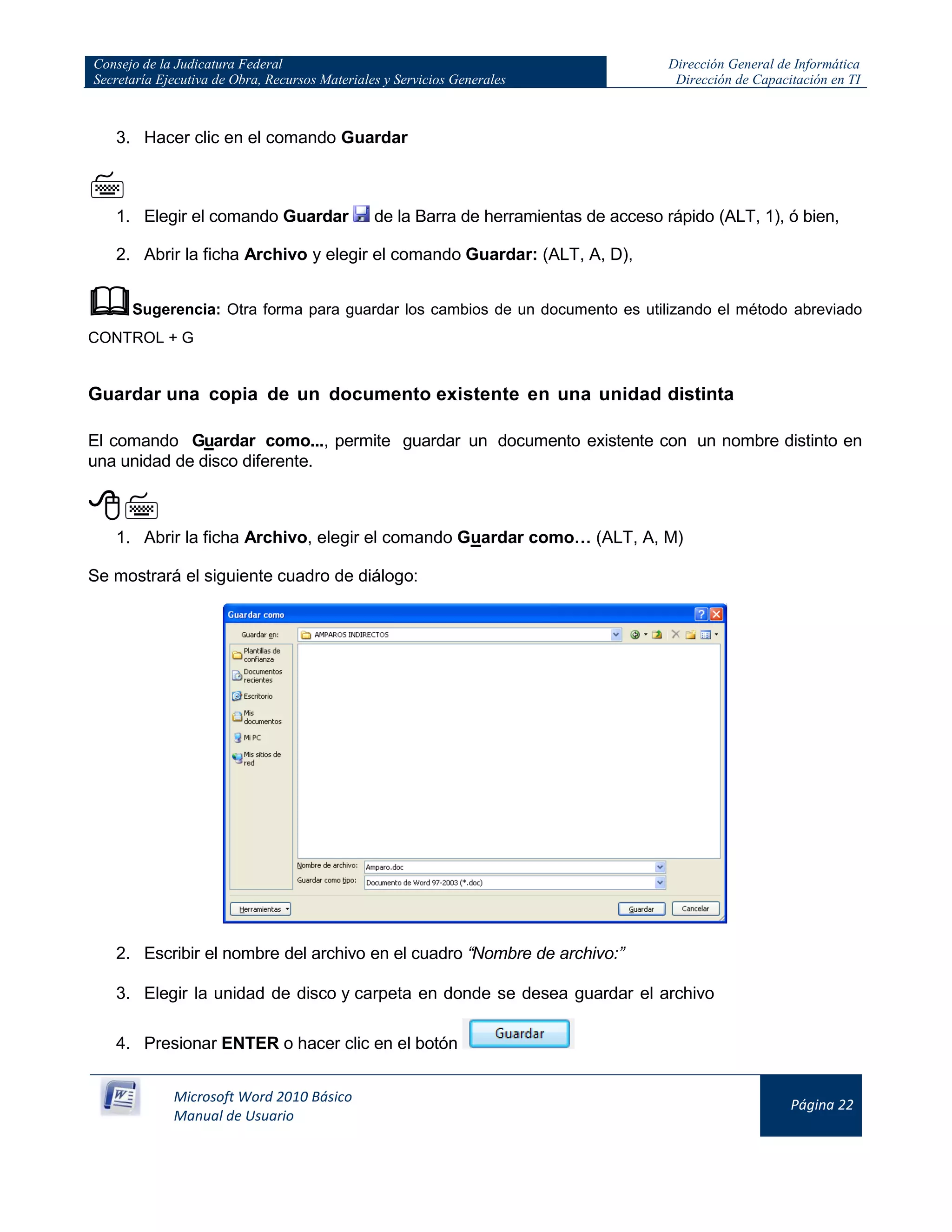Consejo de la Judicatura Federal
Secretaría Ejecutiva de Obra, Recursos Materiales y Servicios Generales
Dirección General de Informática
Dirección de Capacitación en TI
Microsoft Word 2010 Básico
Manual de Usuario
Página 22
3. Hacer clic en el comando Guardar

1. Elegir el comando Guardar de la Barra de herramientas de acceso rápido (ALT, 1), ó bien,
2. Abrir la ficha Archivo y elegir el comando Guardar: (ALT, A, D),
Sugerencia: Otra forma para guardar los cambios de un documento es utilizando el método abreviado
CONTROL + G
Guardar una copia de un documento existente en una unidad distinta
El comando Guardar como..., permite guardar un documento existente con un nombre distinto en
una unidad de disco diferente.

1. Abrir la ficha Archivo, elegir el comando Guardar como… (ALT, A, M)
Se mostrará el siguiente cuadro de diálogo:
2. Escribir el nombre del archivo en el cuadro “Nombre de archivo:”
3. Elegir la unidad de disco y carpeta en donde se desea guardar el archivo
4. Presionar ENTER o hacer clic en el botón
 