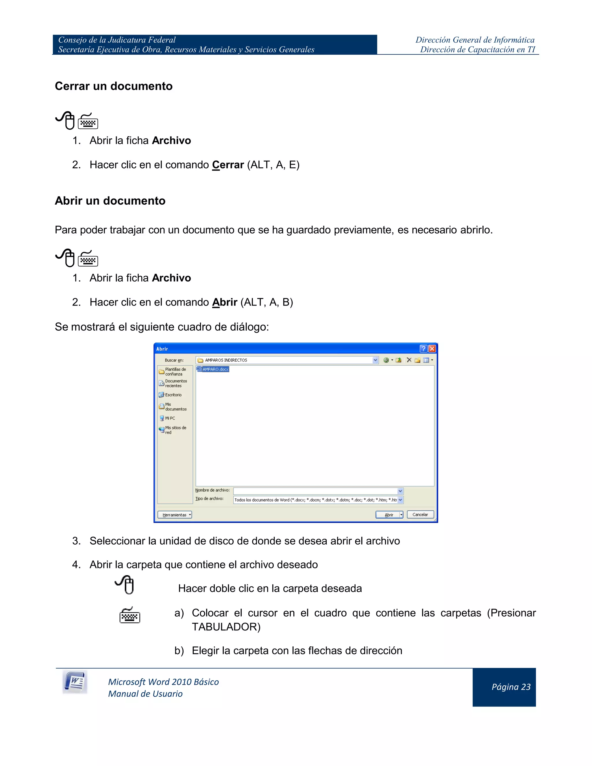 Consejo de la Judicatura Federal
Secretaría Ejecutiva de Obra, Recursos Materiales y Servicios Generales
Dirección General de Informática
Dirección de Capacitación en TI
Microsoft Word 2010 Básico
Manual de Usuario
Página 23
Cerrar un documento

1. Abrir la ficha Archivo
2. Hacer clic en el comando Cerrar (ALT, A, E)
Abrir un documento
Para poder trabajar con un documento que se ha guardado previamente, es necesario abrirlo.

1. Abrir la ficha Archivo
2. Hacer clic en el comando Abrir (ALT, A, B)
Se mostrará el siguiente cuadro de diálogo:
3. Seleccionar la unidad de disco de donde se desea abrir el archivo
4. Abrir la carpeta que contiene el archivo deseado
Hacer doble clic en la carpeta deseada
a) Colocar el cursor en el cuadro que contiene las carpetas (Presionar
TABULADOR)
b) Elegir la carpeta con las flechas de dirección
 