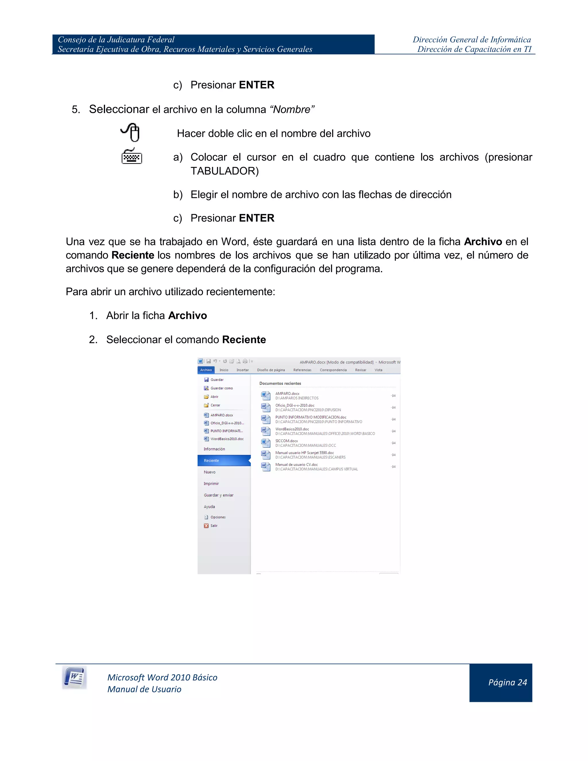 Consejo de la Judicatura Federal
Secretaría Ejecutiva de Obra, Recursos Materiales y Servicios Generales
Dirección General de Informática
Dirección de Capacitación en TI
Microsoft Word 2010 Básico
Manual de Usuario
Página 24
c) Presionar ENTER
5. Seleccionar el archivo en la columna “Nombre”
Hacer doble clic en el nombre del archivo
a) Colocar el cursor en el cuadro que contiene los archivos (presionar
TABULADOR)
b) Elegir el nombre de archivo con las flechas de dirección
c) Presionar ENTER
Una vez que se ha trabajado en Word, éste guardará en una lista dentro de la ficha Archivo en el
comando Reciente los nombres de los archivos que se han utilizado por última vez, el número de
archivos que se genere dependerá de la configuración del programa.
Para abrir un archivo utilizado recientemente:
1. Abrir la ficha Archivo
2. Seleccionar el comando Reciente
 