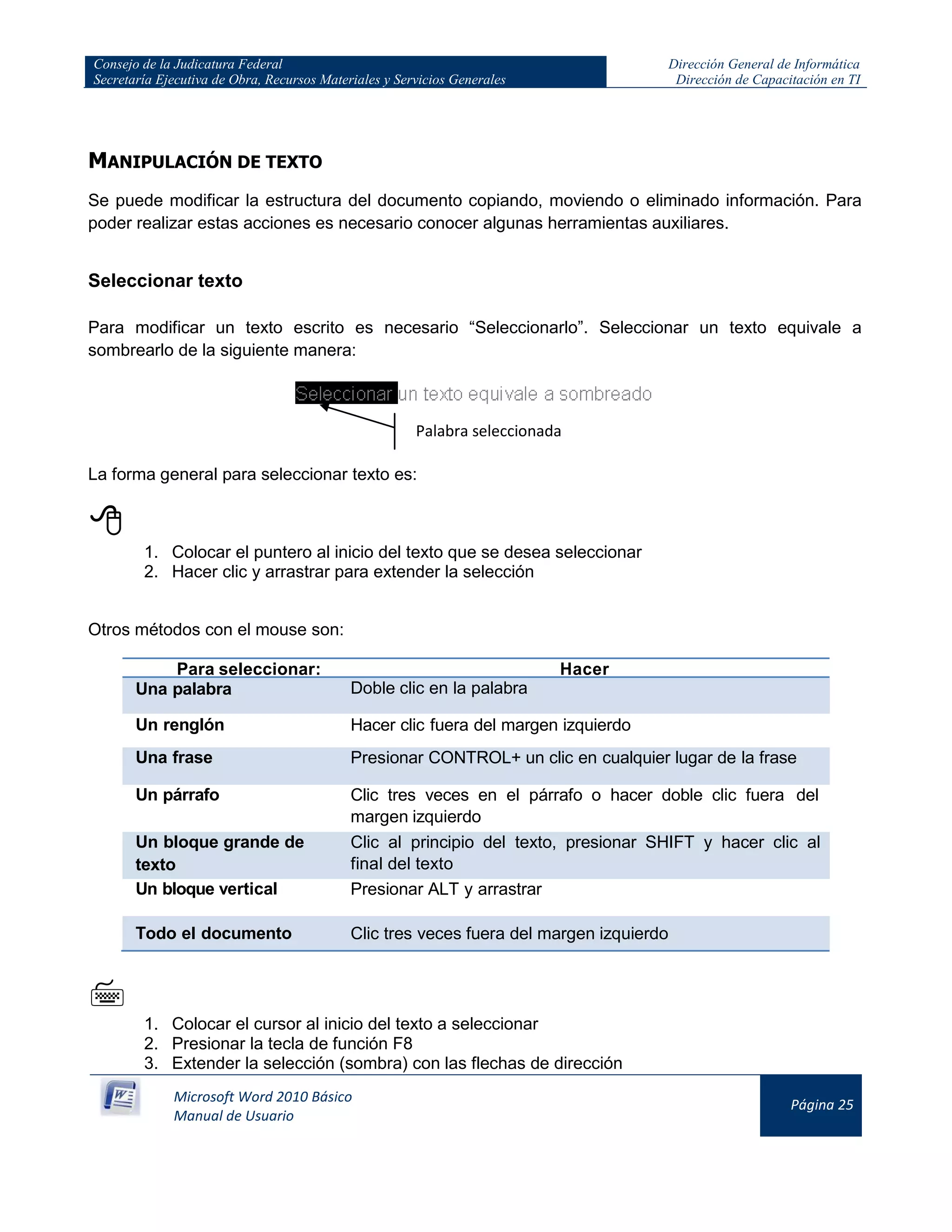 Consejo de la Judicatura Federal
Secretaría Ejecutiva de Obra, Recursos Materiales y Servicios Generales
Dirección General de Informática
Dirección de Capacitación en TI
Microsoft Word 2010 Básico
Manual de Usuario
Página 25
MANIPULACIÓN DE TEXTO
Se puede modificar la estructura del documento copiando, moviendo o eliminado información. Para
poder realizar estas acciones es necesario conocer algunas herramientas auxiliares.
Seleccionar texto
Para modificar un texto escrito es necesario “Seleccionarlo”. Seleccionar un texto equivale a
sombrearlo de la siguiente manera:
La forma general para seleccionar texto es:

1. Colocar el puntero al inicio del texto que se desea seleccionar
2. Hacer clic y arrastrar para extender la selección
Otros métodos con el mouse son:
Para seleccionar: Hacer
Una palabra Doble clic en la palabra
Un renglón Hacer clic fuera del margen izquierdo
Una frase Presionar CONTROL+ un clic en cualquier lugar de la frase
Un párrafo Clic tres veces en el párrafo o hacer doble clic fuera del
margen izquierdo
Un bloque grande de
texto
Clic al principio del texto, presionar SHIFT y hacer clic al
final del texto
Un bloque vertical Presionar ALT y arrastrar
Todo el documento Clic tres veces fuera del margen izquierdo

1. Colocar el cursor al inicio del texto a seleccionar
2. Presionar la tecla de función F8
3. Extender la selección (sombra) con las flechas de dirección
Palabra seleccionada
 