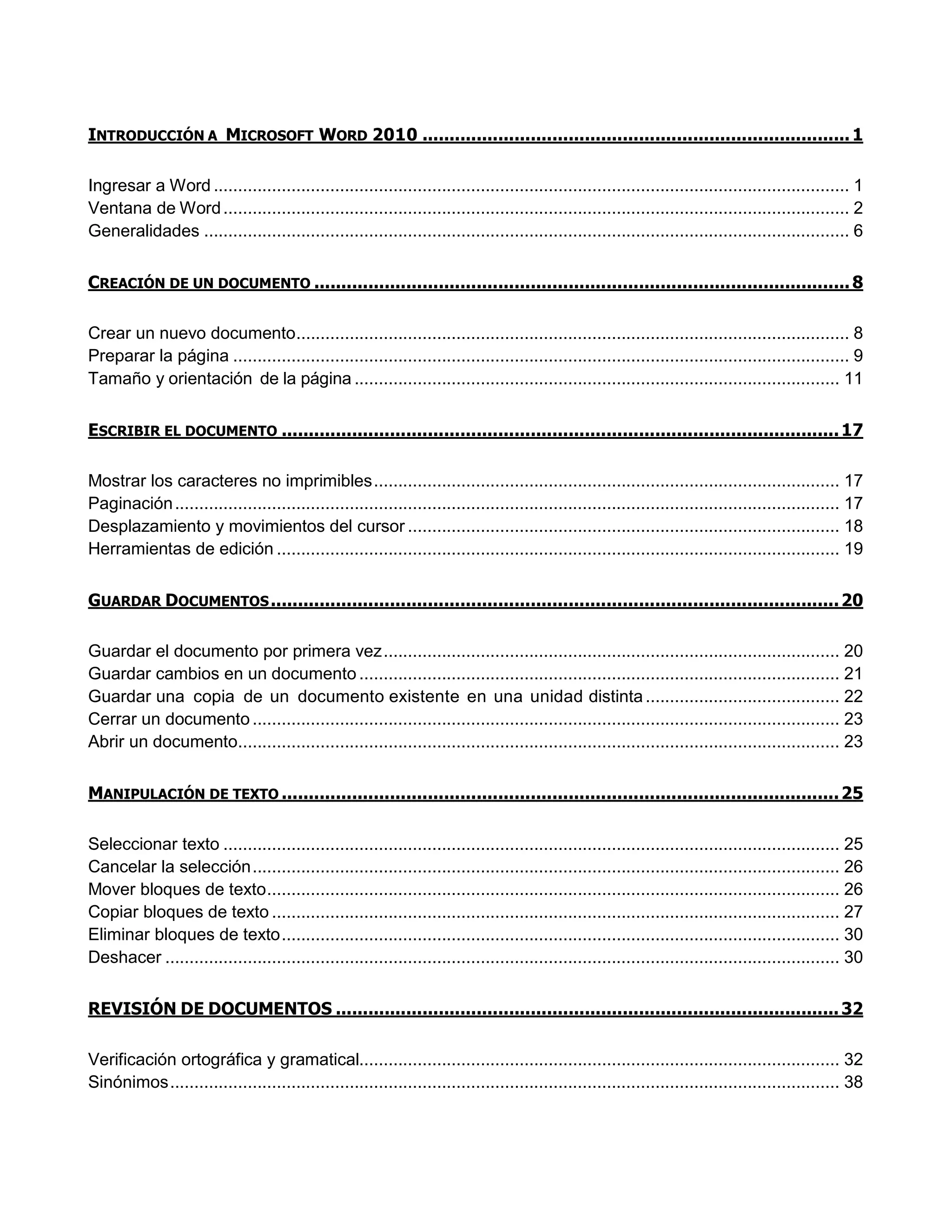 INTRODUCCIÓN A MICROSOFT WORD 2010 ...............................................................................1
Ingresar a Word ................................................................................................................................... 1
Ventana de Word................................................................................................................................. 2
Generalidades ..................................................................................................................................... 6
CREACIÓN DE UN DOCUMENTO ...................................................................................................8
Crear un nuevo documento.................................................................................................................. 8
Preparar la página ............................................................................................................................... 9
Tamaño y orientación de la página .................................................................................................... 11
ESCRIBIR EL DOCUMENTO .......................................................................................................17
Mostrar los caracteres no imprimibles................................................................................................ 17
Paginación......................................................................................................................................... 17
Desplazamiento y movimientos del cursor ......................................................................................... 18
Herramientas de edición .................................................................................................................... 19
GUARDAR DOCUMENTOS.........................................................................................................20
Guardar el documento por primera vez.............................................................................................. 20
Guardar cambios en un documento ................................................................................................... 21
Guardar una copia de un documento existente en una unidad distinta........................................ 22
Cerrar un documento......................................................................................................................... 23
Abrir un documento............................................................................................................................ 23
MANIPULACIÓN DE TEXTO .......................................................................................................25
Seleccionar texto ............................................................................................................................... 25
Cancelar la selección......................................................................................................................... 26
Mover bloques de texto...................................................................................................................... 26
Copiar bloques de texto ..................................................................................................................... 27
Eliminar bloques de texto................................................................................................................... 30
Deshacer ........................................................................................................................................... 30
REVISIÓN DE DOCUMENTOS .............................................................................................32
Verificación ortográfica y gramatical................................................................................................... 32
Sinónimos.......................................................................................................................................... 38
 