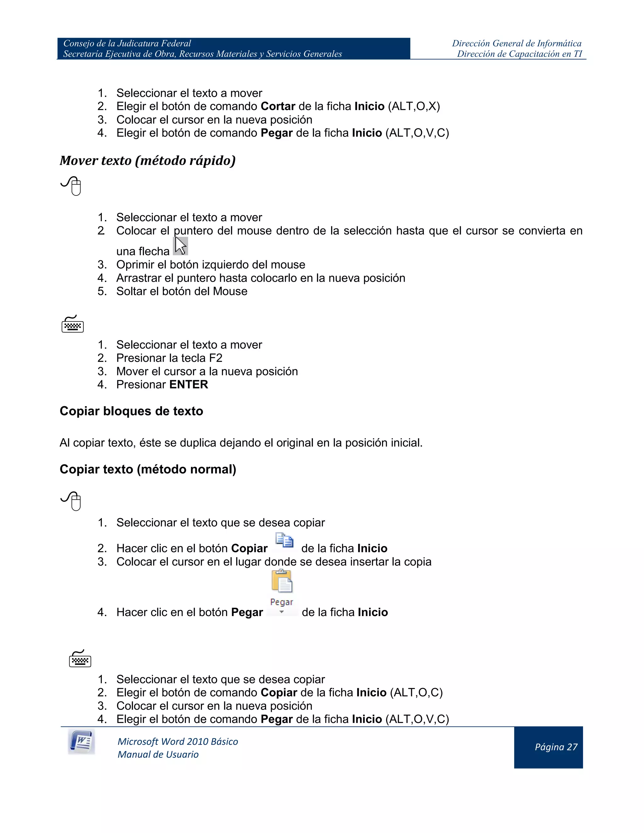 Consejo de la Judicatura Federal
Secretaría Ejecutiva de Obra, Recursos Materiales y Servicios Generales
Dirección General de Informática
Dirección de Capacitación en TI
Microsoft Word 2010 Básico
Manual de Usuario
Página 27
1. Seleccionar el texto a mover
2. Elegir el botón de comando Cortar de la ficha Inicio (ALT,O,X)
3. Colocar el cursor en la nueva posición
4. Elegir el botón de comando Pegar de la ficha Inicio (ALT,O,V,C)
Mover texto (método rápido)

1. Seleccionar el texto a mover
2. Colocar el puntero del mouse dentro de la selección hasta que el cursor se convierta en
una flecha
3. Oprimir el botón izquierdo del mouse
4. Arrastrar el puntero hasta colocarlo en la nueva posición
5. Soltar el botón del Mouse

1. Seleccionar el texto a mover
2. Presionar la tecla F2
3. Mover el cursor a la nueva posición
4. Presionar ENTER
Copiar bloques de texto
Al copiar texto, éste se duplica dejando el original en la posición inicial.
Copiar texto (método normal)

1. Seleccionar el texto que se desea copiar
2. Hacer clic en el botón Copiar de la ficha Inicio
3. Colocar el cursor en el lugar donde se desea insertar la copia
4. Hacer clic en el botón Pegar de la ficha Inicio


1. Seleccionar el texto que se desea copiar
2. Elegir el botón de comando Copiar de la ficha Inicio (ALT,O,C)
3. Colocar el cursor en la nueva posición
4. Elegir el botón de comando Pegar de la ficha Inicio (ALT,O,V,C)
 