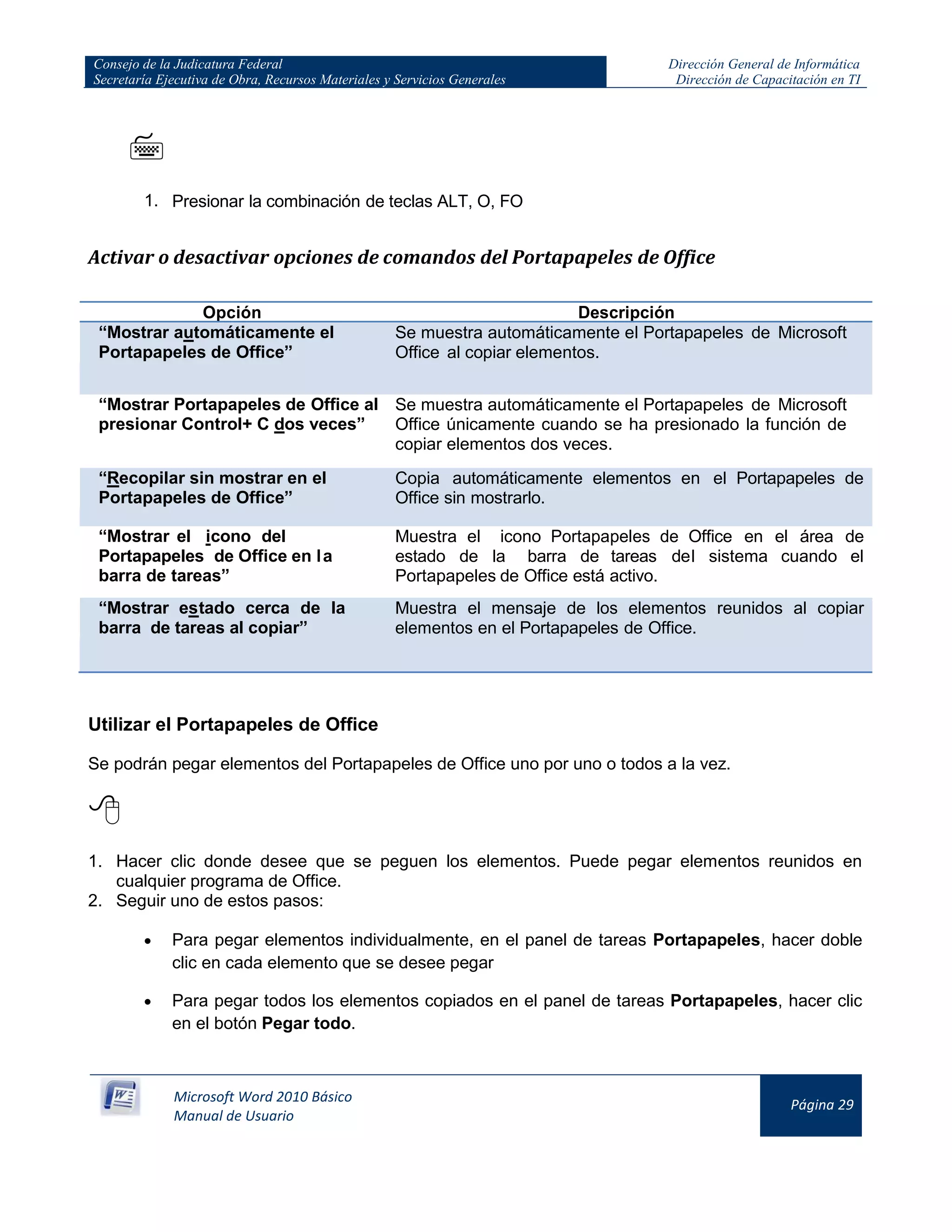 Consejo de la Judicatura Federal
Secretaría Ejecutiva de Obra, Recursos Materiales y Servicios Generales
Dirección General de Informática
Dirección de Capacitación en TI
Microsoft Word 2010 Básico
Manual de Usuario
Página 29

1. Presionar la combinación de teclas ALT, O, FO
Activar o desactivar opciones de comandos del Portapapeles de Office
Opción Descripción
“Mostrar automáticamente el
Portapapeles de Office”
Se muestra automáticamente el Portapapeles de Microsoft
Office al copiar elementos.
“Mostrar Portapapeles de Office al
presionar Control+ C dos veces”
Se muestra automáticamente el Portapapeles de Microsoft
Office únicamente cuando se ha presionado la función de
copiar elementos dos veces.
“Recopilar sin mostrar en el
Portapapeles de Office”
Copia automáticamente elementos en el Portapapeles de
Office sin mostrarlo.
“Mostrar el icono del
Portapapeles de Office en la
barra de tareas”
Muestra el icono Portapapeles de Office en el área de
estado de la barra de tareas del sistema cuando el
Portapapeles de Office está activo.
“Mostrar estado cerca de la
barra de tareas al copiar”
Muestra el mensaje de los elementos reunidos al copiar
elementos en el Portapapeles de Office.
Utilizar el Portapapeles de Office
Se podrán pegar elementos del Portapapeles de Office uno por uno o todos a la vez.

1. Hacer clic donde desee que se peguen los elementos. Puede pegar elementos reunidos en
cualquier programa de Office.
2. Seguir uno de estos pasos:
Para pegar elementos individualmente, en el panel de tareas Portapapeles, hacer doble
clic en cada elemento que se desee pegar
Para pegar todos los elementos copiados en el panel de tareas Portapapeles, hacer clic
en el botón Pegar todo.
 