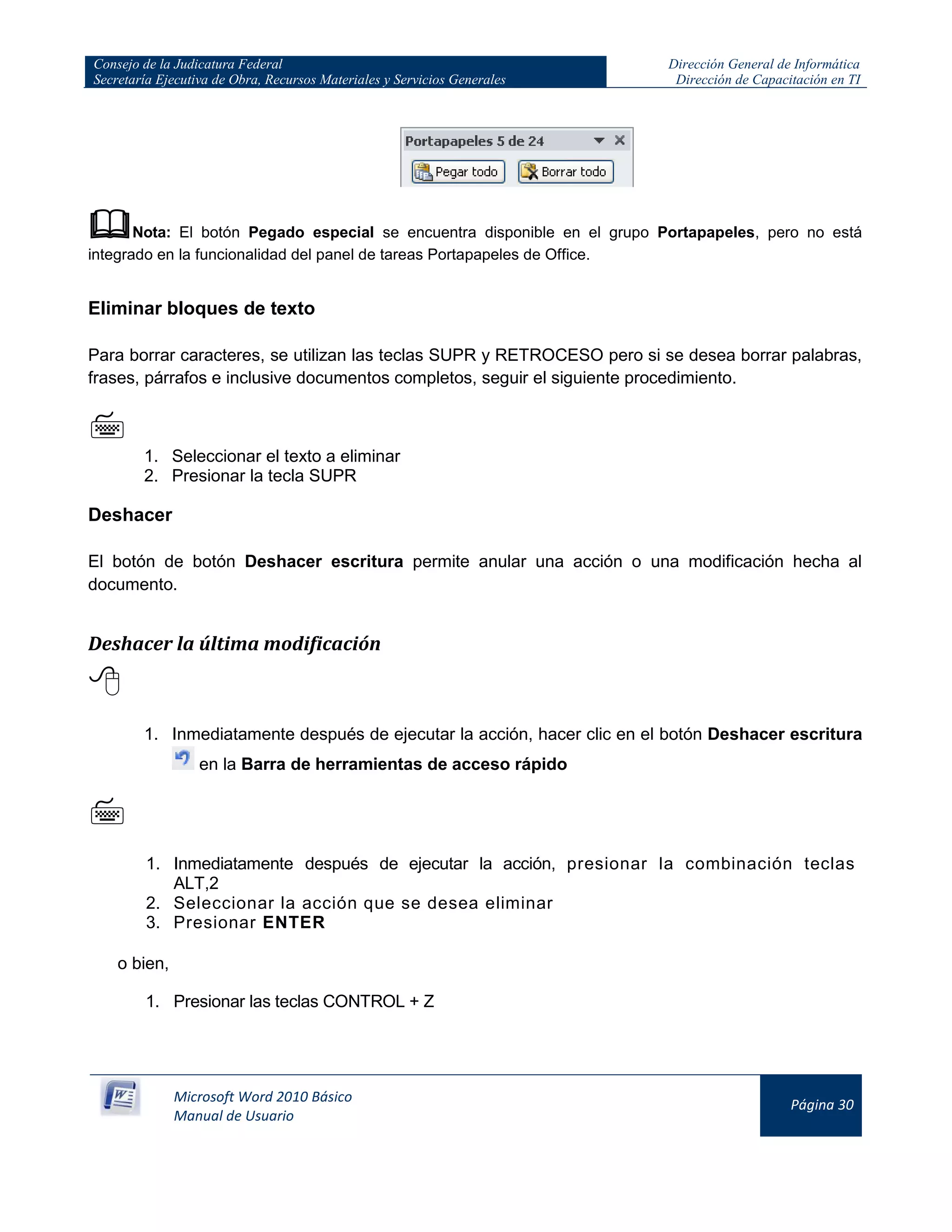 Consejo de la Judicatura Federal
Secretaría Ejecutiva de Obra, Recursos Materiales y Servicios Generales
Dirección General de Informática
Dirección de Capacitación en TI
Microsoft Word 2010 Básico
Manual de Usuario
Página 30
Nota: El botón Pegado especial se encuentra disponible en el grupo Portapapeles, pero no está
integrado en la funcionalidad del panel de tareas Portapapeles de Office.
Eliminar bloques de texto
Para borrar caracteres, se utilizan las teclas SUPR y RETROCESO pero si se desea borrar palabras,
frases, párrafos e inclusive documentos completos, seguir el siguiente procedimiento.

1. Seleccionar el texto a eliminar
2. Presionar la tecla SUPR
Deshacer
El botón de botón Deshacer escritura permite anular una acción o una modificación hecha al
documento.
Deshacer la última modificación

1. Inmediatamente después de ejecutar la acción, hacer clic en el botón Deshacer escritura
en la Barra de herramientas de acceso rápido

1. Inmediatamente después de ejecutar la acción, presionar la combinación teclas
ALT,2
2. Seleccionar la acción que se desea eliminar
3. Presionar ENTER
o bien,
1. Presionar las teclas CONTROL + Z
 