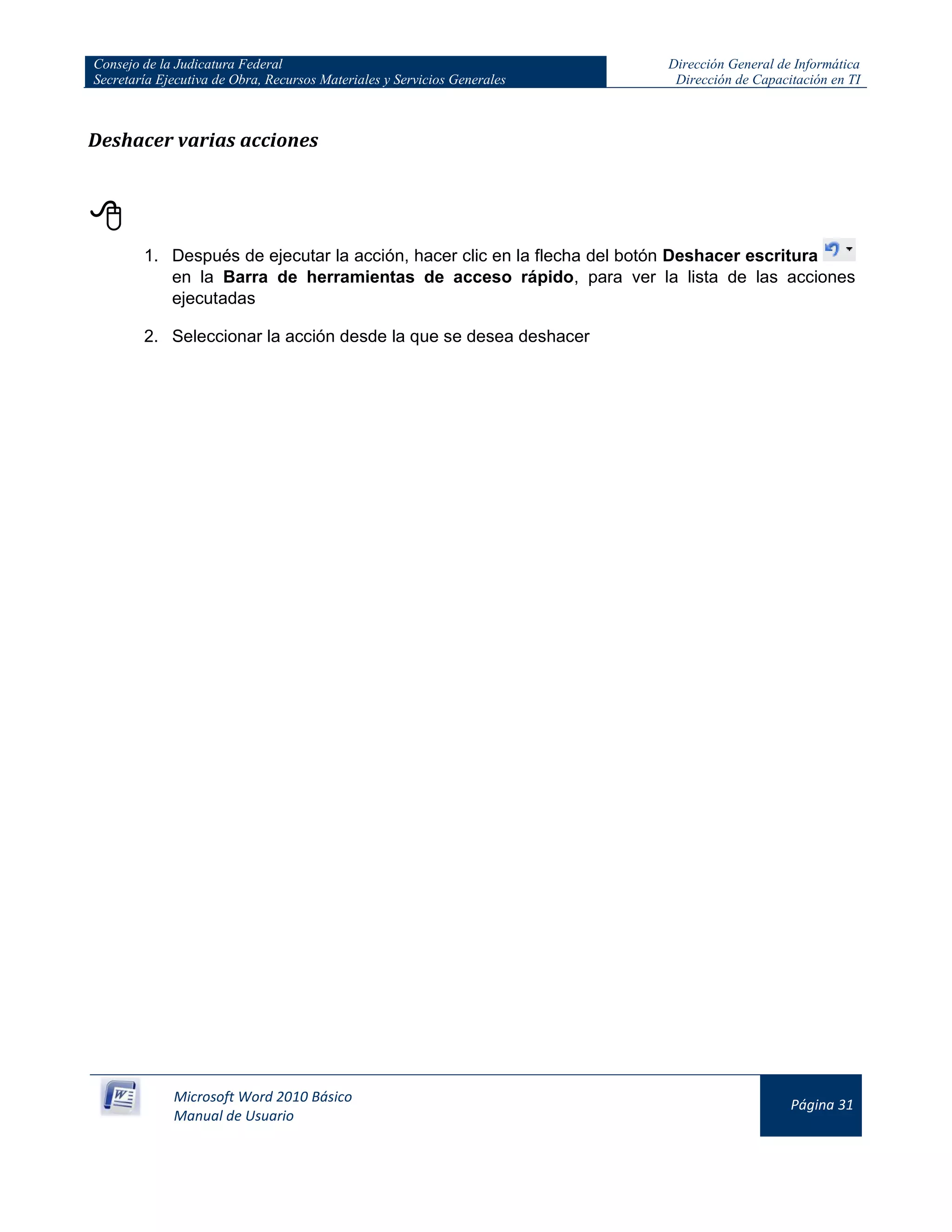 Consejo de la Judicatura Federal
Secretaría Ejecutiva de Obra, Recursos Materiales y Servicios Generales
Dirección General de Informática
Dirección de Capacitación en TI
Microsoft Word 2010 Básico
Manual de Usuario
Página 31
Deshacer varias acciones

1. Después de ejecutar la acción, hacer clic en la flecha del botón Deshacer escritura
en la Barra de herramientas de acceso rápido, para ver la lista de las acciones
ejecutadas
2. Seleccionar la acción desde la que se desea deshacer
 