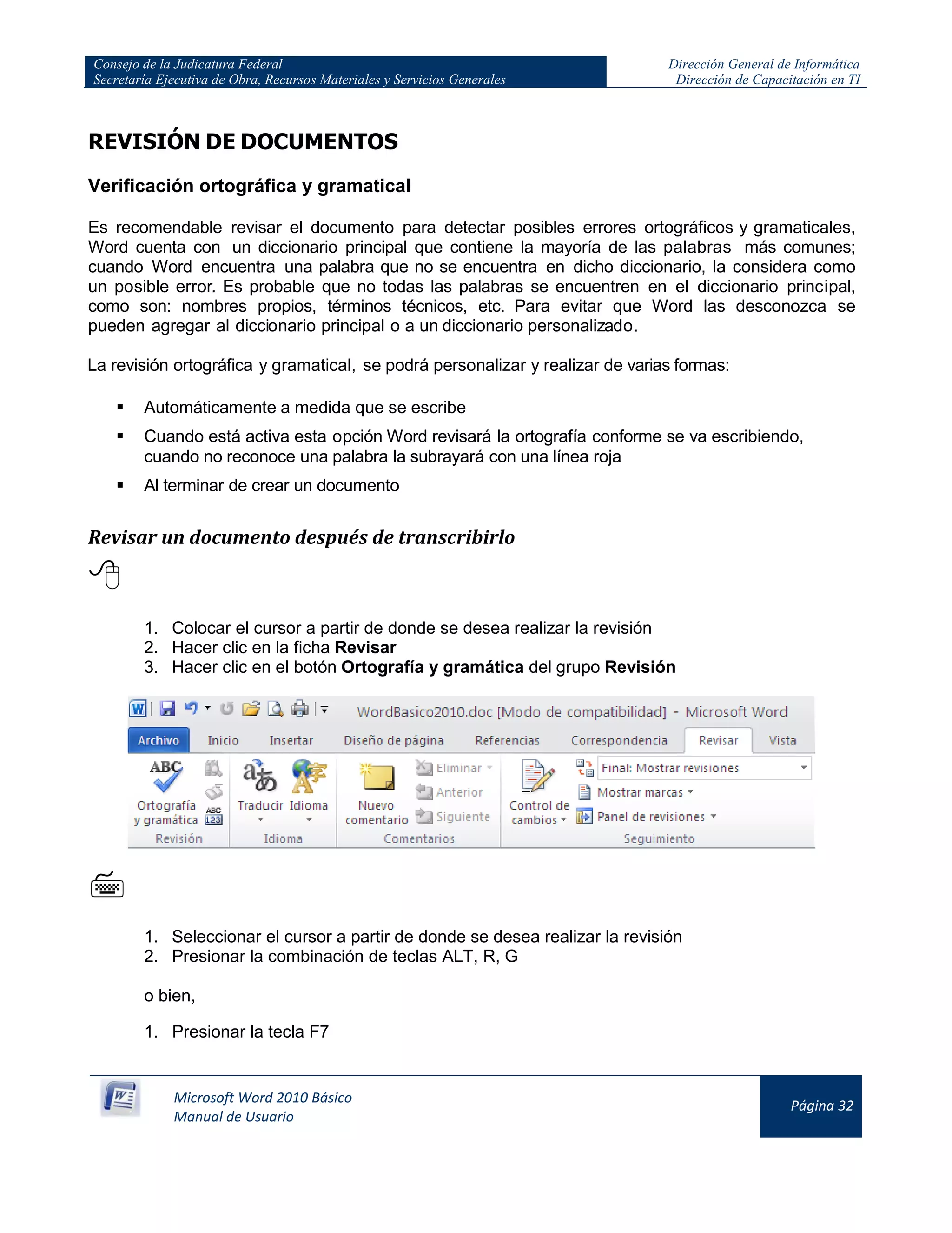 Consejo de la Judicatura Federal
Secretaría Ejecutiva de Obra, Recursos Materiales y Servicios Generales
Dirección General de Informática
Dirección de Capacitación en TI
Microsoft Word 2010 Básico
Manual de Usuario
Página 32
REVISIÓN DE DOCUMENTOS
Verificación ortográfica y gramatical
Es recomendable revisar el documento para detectar posibles errores ortográficos y gramaticales,
Word cuenta con un diccionario principal que contiene la mayoría de las palabras más comunes;
cuando Word encuentra una palabra que no se encuentra en dicho diccionario, la considera como
un posible error. Es probable que no todas las palabras se encuentren en el diccionario principal,
como son: nombres propios, términos técnicos, etc. Para evitar que Word las desconozca se
pueden agregar al diccionario principal o a un diccionario personalizado.
La revisión ortográfica y gramatical, se podrá personalizar y realizar de varias formas:
 Automáticamente a medida que se escribe
 Cuando está activa esta opción Word revisará la ortografía conforme se va escribiendo,
cuando no reconoce una palabra la subrayará con una línea roja
 Al terminar de crear un documento
Revisar un documento después de transcribirlo

1. Colocar el cursor a partir de donde se desea realizar la revisión
2. Hacer clic en la ficha Revisar
3. Hacer clic en el botón Ortografía y gramática del grupo Revisión

1. Seleccionar el cursor a partir de donde se desea realizar la revisión
2. Presionar la combinación de teclas ALT, R, G
o bien,
1. Presionar la tecla F7
 