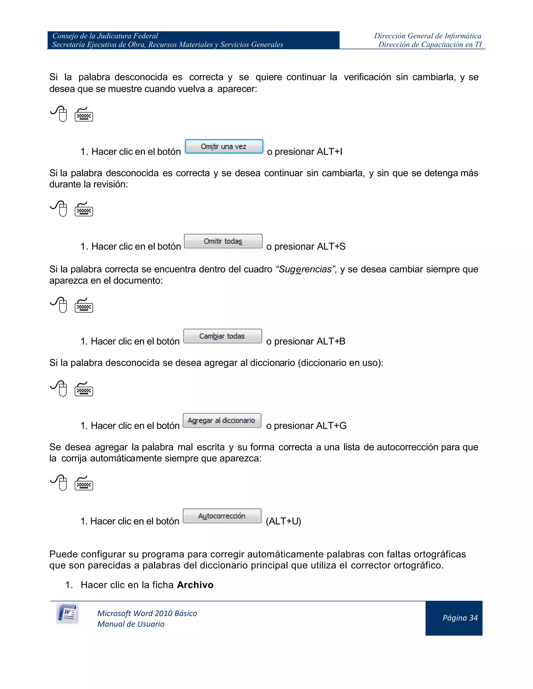 Consejo de la Judicatura Federal
Secretaría Ejecutiva de Obra, Recursos Materiales y Servicios Generales
Dirección General de Informática
Dirección de Capacitación en TI
Microsoft Word 2010 Básico
Manual de Usuario
Página 34
Si la palabra desconocida es correcta y se quiere continuar la verificación sin cambiarla, y se
desea que se muestre cuando vuelva a aparecer:
 
1. Hacer clic en el botón o presionar ALT+I
Si la palabra desconocida es correcta y se desea continuar sin cambiarla, y sin que se detenga más
durante la revisión:
 
1. Hacer clic en el botón o presionar ALT+S
Si la palabra correcta se encuentra dentro del cuadro “Sugerencias”, y se desea cambiar siempre que
aparezca en el documento:
 
1. Hacer clic en el botón o presionar ALT+B
Si la palabra desconocida se desea agregar al diccionario (diccionario en uso):
 
1. Hacer clic en el botón o presionar ALT+G
Se desea agregar la palabra mal escrita y su forma correcta a una lista de autocorrección para que
la corrija automáticamente siempre que aparezca:
 
1. Hacer clic en el botón (ALT+U)
Puede configurar su programa para corregir automáticamente palabras con faltas ortográficas
que son parecidas a palabras del diccionario principal que utiliza el corrector ortográfico.
1. Hacer clic en la ficha Archivo
 