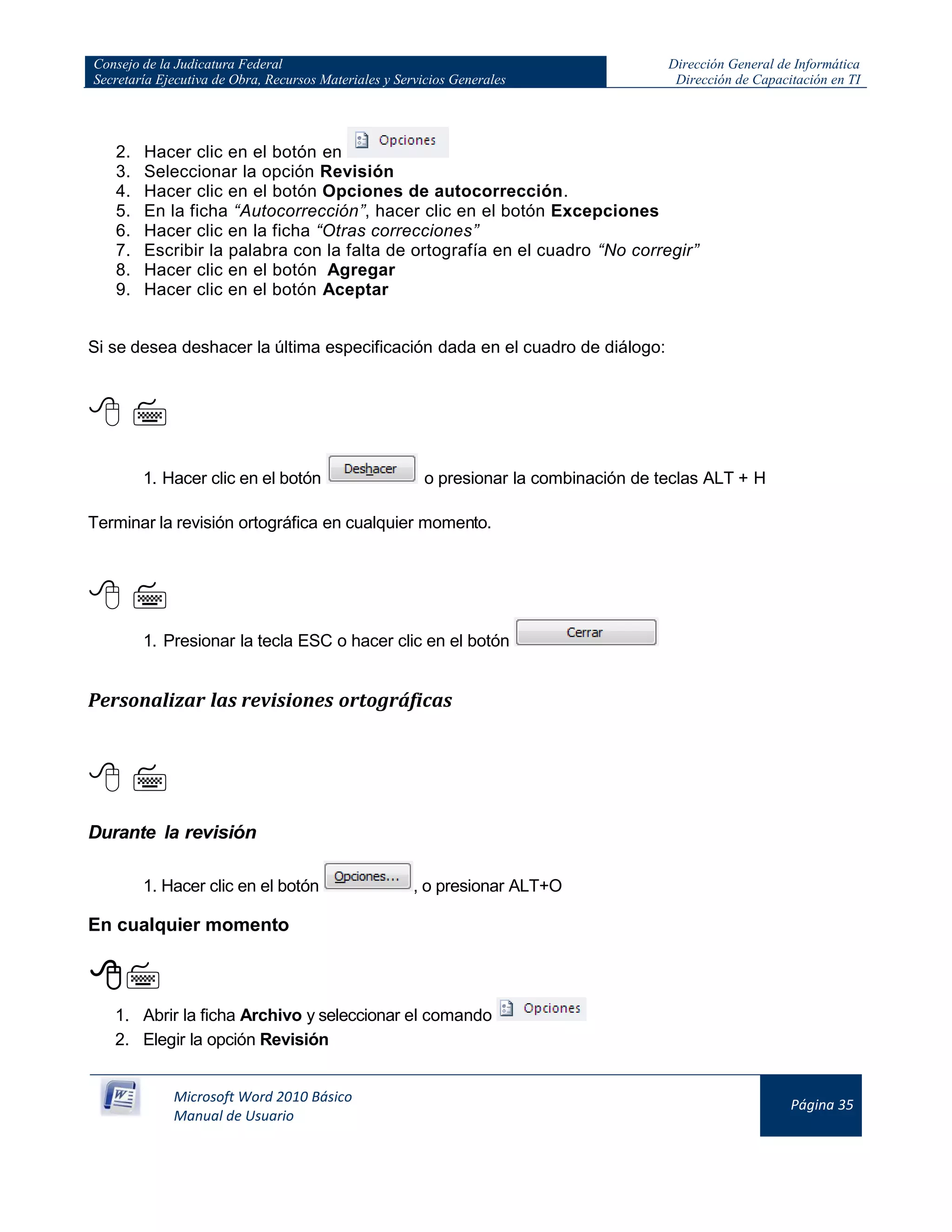 Consejo de la Judicatura Federal
Secretaría Ejecutiva de Obra, Recursos Materiales y Servicios Generales
Dirección General de Informática
Dirección de Capacitación en TI
Microsoft Word 2010 Básico
Manual de Usuario
Página 35
2. Hacer clic en el botón en
3. Seleccionar la opción Revisión
4. Hacer clic en el botón Opciones de autocorrección.
5. En la ficha “Autocorrección”, hacer clic en el botón Excepciones
6. Hacer clic en la ficha “Otras correcciones”
7. Escribir la palabra con la falta de ortografía en el cuadro “No corregir”
8. Hacer clic en el botón Agregar
9. Hacer clic en el botón Aceptar
Si se desea deshacer la última especificación dada en el cuadro de diálogo:
 
1. Hacer clic en el botón o presionar la combinación de teclas ALT + H
Terminar la revisión ortográfica en cualquier momento.
 
1. Presionar la tecla ESC o hacer clic en el botón
Personalizar las revisiones ortográficas
 
Durante la revisión
1. Hacer clic en el botón , o presionar ALT+O
En cualquier momento

1. Abrir la ficha Archivo y seleccionar el comando
2. Elegir la opción Revisión
 